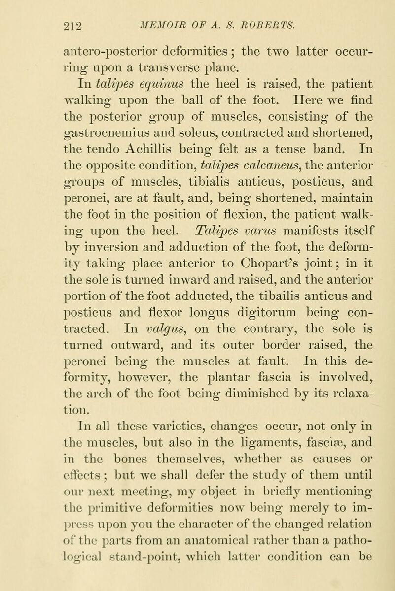 anteroposterior deformities; the two latter occur- ring upon a transverse plane. In tali-pes equinus the heel is raised, the patient walking upon the ball of the foot. Here we find the posterior group of muscles, consisting of the gastrocnemius and soleus, contracted and shortened, the tendo Achillis being felt as a tense band. In the opposite condition, talipes calcaneus, the anterior groups of muscles, tibialis anticus, posticus, and peronei, are at fault, and, being shortened, maintain the foot in the position of flexion, the patient walk- ing upon the heel. Talipes varus manifests itself by inversion and adduction of the foot, the deform- ity taking place anterior to Chopart's joint; in it the sole is turned inward and raised, and the anterior portion of the foot adducted, the tibailis anticus and posticus and flexor longus digitorum being con- tracted. In valgus, on the contrary, the sole is turned outward, and its outer border raised, the peronei being the muscles at fault. In this de- formity, however, the plantar fascia is involved, the arch of the foot being diminished by its relaxa- tion. In all these varieties, changes occur, not only in the muscles, but also in the ligaments, fascia?, and in the bones themselves, Avhether as causes or effects; but we shall defer the study of them until our next meeting, my object in briefly mentioning the primitive deformities now being merely to im- press upon you the character of the changed relation of the parts from an anatomical rather than a patho- logical stand-point, which latter condition can be