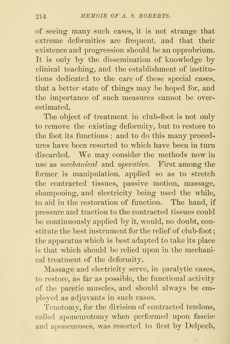 of seeing many such cases, it is not strange that extreme deformities are frequent, and that their existence and progression should be an opprobrium. It is only by the dissemination of knowledge by clinical teaching, and the establishment of institu- tions dedicated to the care of these special cases, that a better state of things may be hoped for, and the importance of such measures cannot be over- estimated. The object of treatment in club-foot is not only to remove the existing deformity, but to restore to the foot its functions ; and to do this many proced- ures have been resorted to which have been in turn discarded. We may consider the methods now in use as mechanical and operative. First among the former is manipulation, applied so as to stretch the contracted tissues, passive motion, massage, shampooing, and electricity being used the while, to aid in the restoration of function. The hand, if pressure and traction to the contracted tissues could be continuously applied by it, would, no doubt, con- stitute the best instrument for the relief of club-foot; the apparatus which is best adapted to take its place is that which should be relied upon in the mechani- cal treatment of the deformity. Massage and electricity serve, in paralytic cases, to restore, as far as possible, the functional activity of the paretic muscles, and should always be em- ployed as adjuvants in such cases. Tenotomy, for the division of contracted tendons, called .iponcurotomy when performed upon fasciae and aponeuroses, was resorted to first by Delpech,