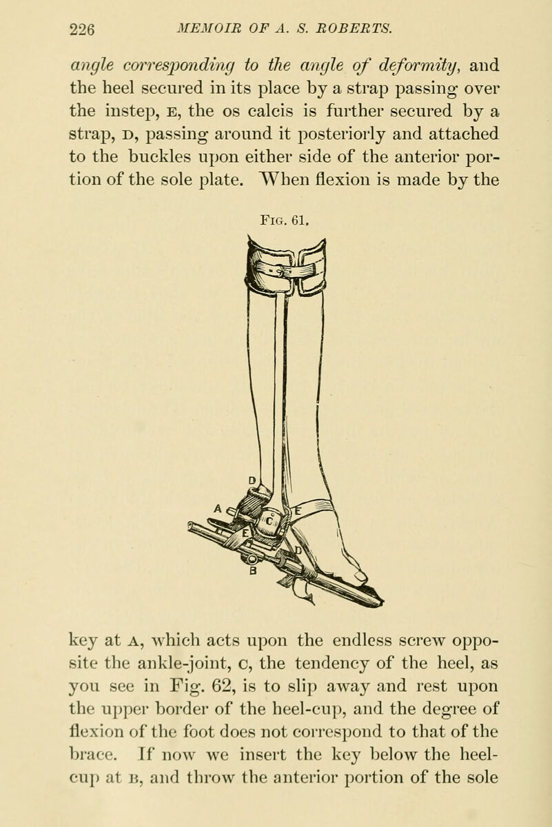 angle corresjjonding to the angle of deformity, and the heel secured in its place by a strap passing over the instep, e, the os calcis is further secured by a strap, d, passing around it posteriorly and attached to the buckles upon either side of the anterior por- tion of the sole plate. When flexion is made by the Fig. 61. key at a, which acts upon the endless screw oppo- site the ankle-joint, c, the tendency of the heel, as you see in Fig. 62, is to slip away and rest upon the upper border of the heel-cup, and the degree of flexion of the foot does not correspond to that of the brace. If now we insert the key below the heel- cup at b, and throw the anterior portion of the sole