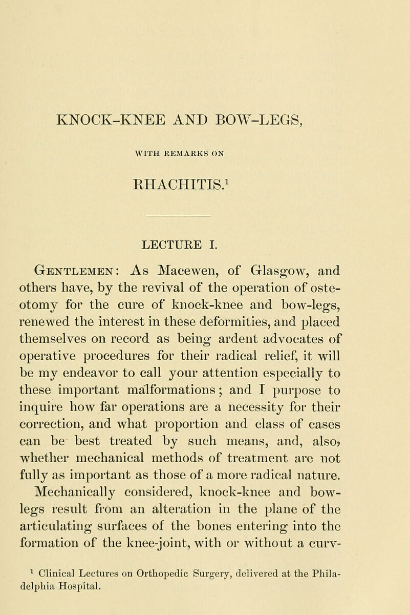 WITH REMARKS ON RHACHITIS. LECTURE I. Gentlemen: As Macewen, of Glasgow, and others have, by the revival of the operation of oste- otomy for the cure of knock-knee and bow-legs, renewed the interest in these deformities, and placed themselves on record as being ardent advocates of operative procedures for their radical relief, it will be my endeavor to call your attention especially to these important malformations; and I purpose to inquire how far operations are a necessity for their correction, and what proportion and class of cases can be best treated by such means, and, also? whether mechanical methods of treatment are not fully as important as those of a more radical nature. Mechanically considered, knock-knee and bow- legs result from an alteration in the plane of the articulating surfaces of the bones entering into the formation of the knee-joint, with or without a curv- 1 Clinical Lectures on Orthopedic Surgery, delivered at the Phila- delphia Hospital.