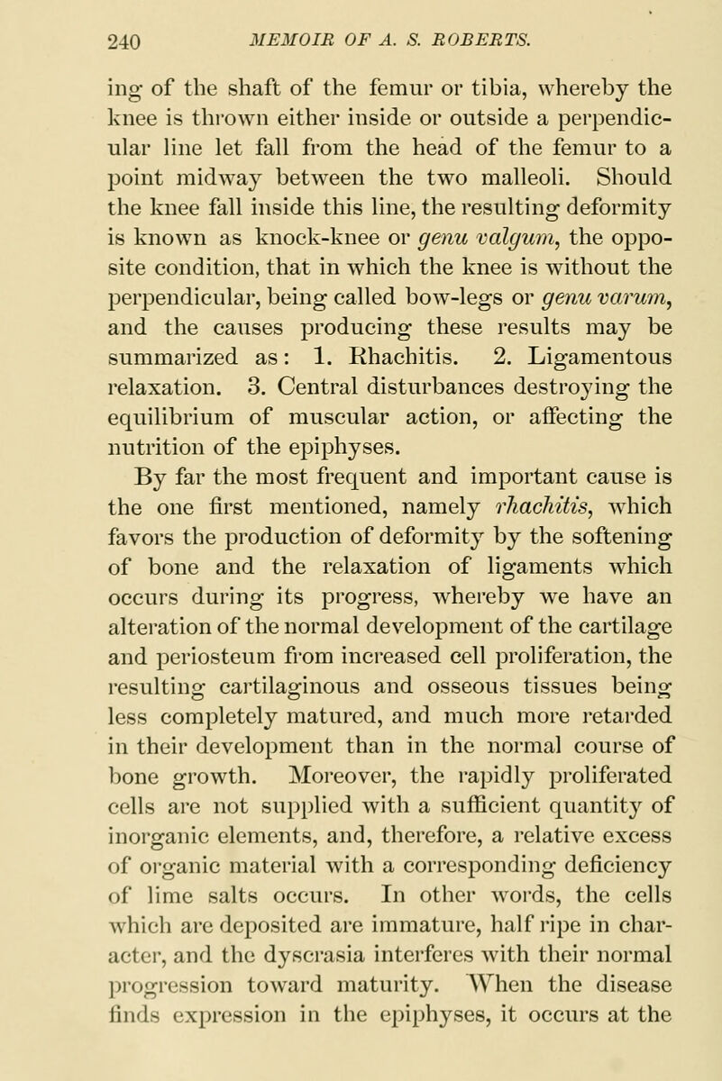 ing of the shaft of the femur or tibia, whereby the knee is thrown either inside or outside a perpendic- ular line let fall from the head of the femur to a point midway betAveen the two malleoli. Should the knee fall inside this line, the resulting deformity is known as knock-knee or genu valgum, the oppo- site condition, that in which the knee is without the perpendicular, being called bow-legs or genu varum, and the causes producing these results may be summarized as: 1. Rhachitis. 2. Ligamentous relaxation. 3. Central disturbances destroying the equilibrium of muscular action, or aifecting the nutrition of the epiphyses. By far the most frequent and important cause is the one first mentioned, namely rhachitis, which favors the production of deformity by the softening of bone and the relaxation of ligaments which occurs during its progress, whereby we have an alteration of the normal development of the cartilage and periosteum from increased cell proliferation, the resulting cartilaginous and osseous tissues being less completely matured, and much more retarded in their development than in the normal course of bone growth. Moreover, the rapidly proliferated cells are not supplied with a sufficient quantity of inorganic elements, and, therefore, a relative excess of organic material with a corresponding deficiency of lime salts occurs. In other words, the cells which are deposited are immature, half ripe in char- acter, and the dyscrasia interferes with their normal progression toward maturity. When the disease finds expression in the epiphyses, it occurs at the