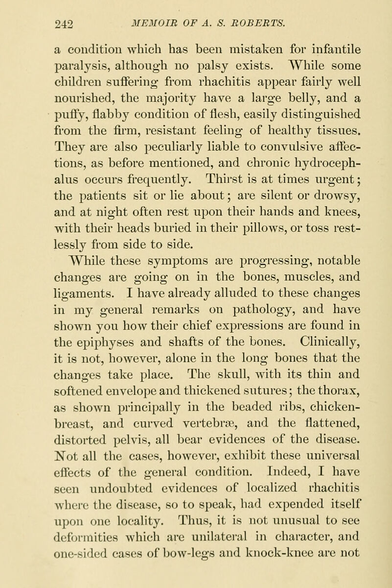 a condition which has been mistaken for infantile paralysis, although no palsy exists. While some children suffering from rhachitis appear fairly well nourished, the majority have a large belly, and a puffy, flabby condition of flesh, easily distinguished from the firm, resistant feeling of healthy tissues. They are also peculiarly liable to convulsive affec- tions, as before mentioned, and chronic hydroceph- alus occurs frequently. Thirst is at times urgent; the patients sit or lie about; are silent or drowsy, and at night often rest upon their hands and knees, with their heads buried in their pillows, or toss rest- lessly from side to side. While these symptoms are progressing, notable changes are going on in the bones, muscles, and ligaments. I have already alluded to these changes in my general remarks on pathology, and have shown you how their chief expressions are found in the epiphyses and shafts of the bones. Clinically, it is not, however, alone in the long bones that the changes take place. The skull, with its thin and softened envelope and thickened sutures; the thorax, as shown principally in the beaded ribs, chicken- breast, and curved vertebras, and the flattened, distorted pelvis, all bear evidences of the disease. Not all the cases, however, exhibit these universal effects of the general condition. Indeed, I have seen undoubted evidences of localized rhachitis where the disease, so to speak, had expended itself upon one locality. Thus, it is not unusual to see deformities which are unilateral in character, and one-sided cases of bow-legs and knock-knee are not