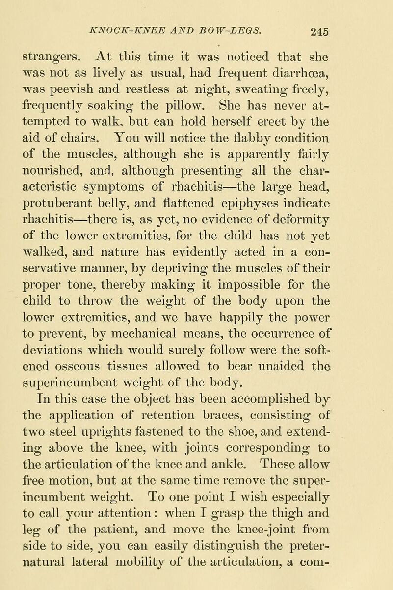 strangers. At this time it was noticed that she was not as lively as usual, had frequent diarrhoea, was peevish and restless at night, sweating freely, frequently soaking the pillow. She has never at- tempted to walk, but can hold herself erect by the aid of chairs. You will notice the flabby condition of the muscles, although she is apparently fairly nourished, and, although presenting all the char- acteristic symptoms of rhachitis—the large head, protuberant belly, and flattened epiphyses indicate rhachitis—there is, as yet, no evidence of deformity of the lower extremities, for the child has not yet walked, and nature has evidently acted in a con- servative manner, by depriving the muscles of their proper tone, thereby making it impossible for the child to throw the weight of the body upon the lower extremities, and we have happily the power to prevent, by mechanical means, the occurrence of deviations which would surely follow were the soft- ened osseous tissues allowed to bear unaided the superincumbent weight of the body. In this case the object has been accomplished by the application of retention braces, consisting of two steel uprights fastened to the shoe, and extend- ing above the knee, with joints corresponding to the articulation of the knee and ankle. These allow free motion, but at the same time remove the super- incumbent weight. To one point I wish especially to call your attention: when I grasp the thigh and leg of the patient, and move the knee-joint from side to side, you can easily distinguish the preter- natural lateral mobility of the articulation, a com-