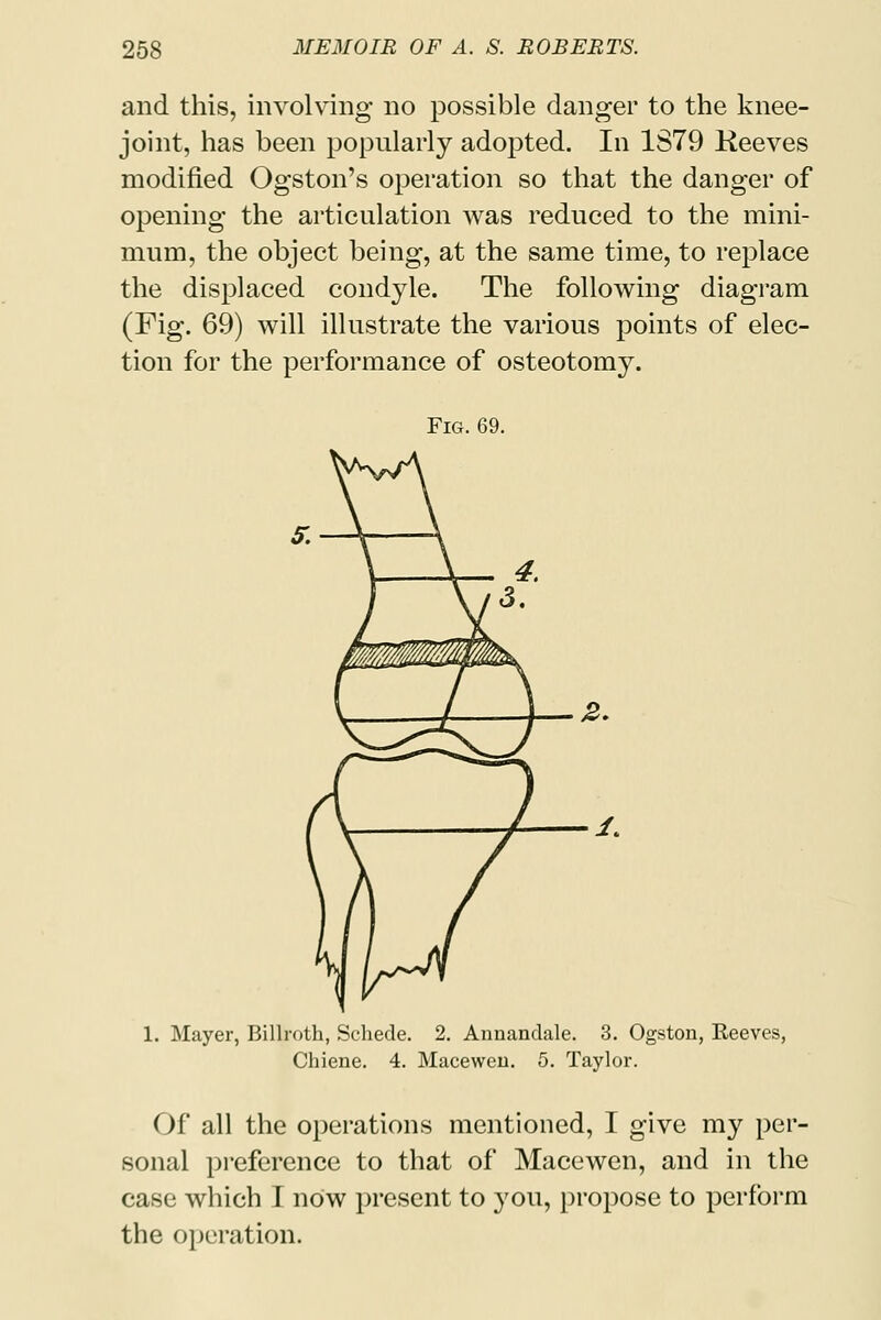 and this, involving no possible danger to the knee- joint, has been popularly adopted. In 1S79 Keeves modified Ogston's operation so that the danger of opening the articulation was reduced to the mini- mum, the object being, at the same time, to replace the displaced condyle. The following diagram (Fig. 69) will illustrate the various points of elec- tion for the performance of osteotomy. Fig. 69. 1. Mayer, Billroth, Schede. 2. Annandale. 3. Ogston, Reeves, Chiene. 4. Maceweu. 5. Taylor. Of all the operations mentioned, I give my per- sonal preference to that of Macewen, and in the case which I now present to you, propose to perform the operation.