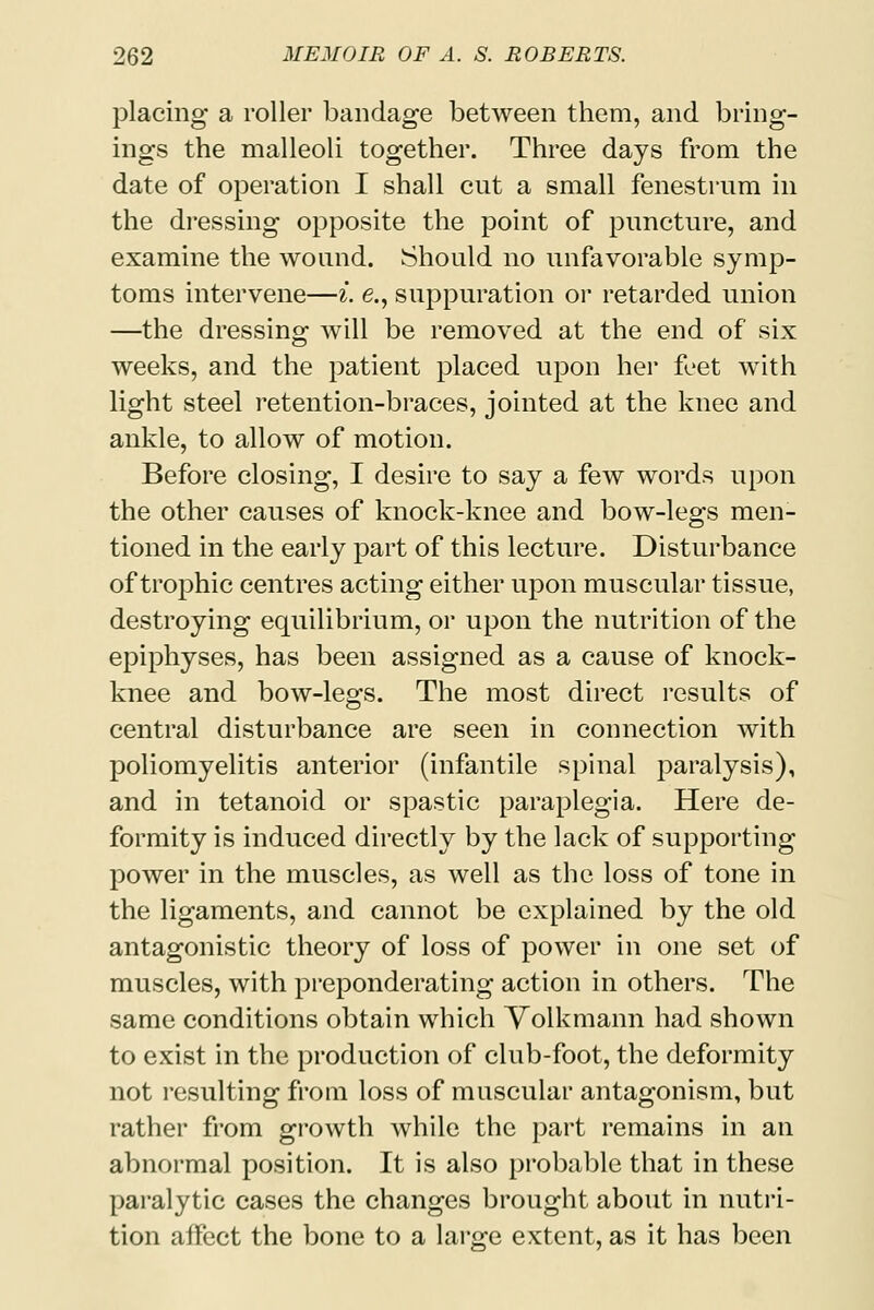 placing a roller bandage between them, and bring- in gs the malleoli together. Three days from the date of operation I shall cut a small fenestrum in the dressing opposite the point of puncture, and examine the wound. Should no unfavorable symp- toms intervene—i. e., suppuration or retarded union —the dressing will be removed at the end of six weeks, and the patient placed upon her feet with light steel retention-braces, jointed at the knee and ankle, to allow of motion. Before closing, I desire to say a few words upon the other causes of knock-knee and bow-legs men- tioned in the early part of this lecture. Disturbance of trophic centres acting either upon muscular tissue, destroying equilibrium, or upon the nutrition of the epiphyses, has been assigned as a cause of knock- knee and bow-legs. The most direct results of central disturbance are seen in connection with poliomyelitis anterior (infantile spinal paralysis), and in tetanoid or spastic paraplegia. Here de- formity is induced directly by the lack of supporting power in the muscles, as well as the loss of tone in the ligaments, and cannot be explained by the old antagonistic theory of loss of power in one set of muscles, with preponderating action in others. The same conditions obtain which Volkmann had shown to exist in the production of club-foot, the deformity not resulting from loss of muscular antagonism, but rather from growth while the part remains in an abnormal position. It is also probable that in these paralytic cases the changes brought about in nutri- tion affect the bone to a large extent, as it has been