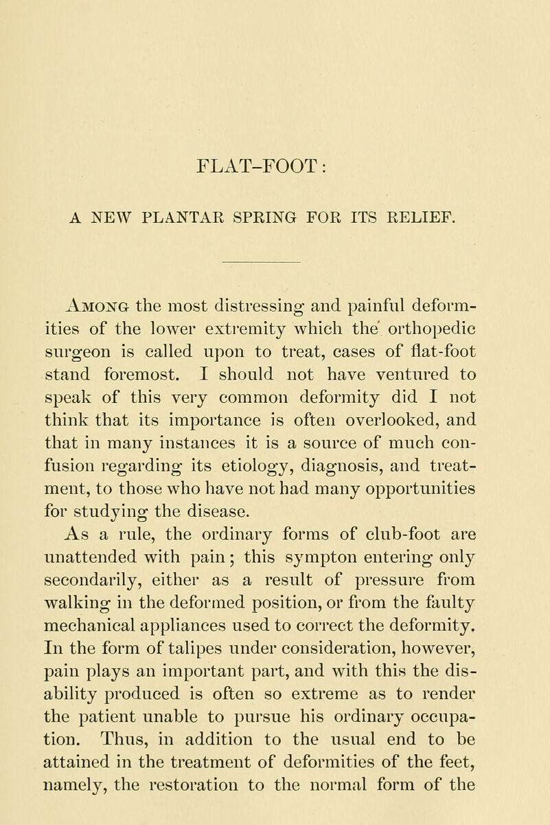 A NEW PLANTAR SPRING FOR ITS RELIEF. Amoistg- the most distressing and painful deform- ities of the lower extremity which the orthopedic surgeon is called upon to treat, cases of flat-foot stand foremost. I should not have ventured to speak of this very common deformity did I not think that its importance is often overlooked, and that in many instances it is a source of much con- fusion regarding its etiology, diagnosis, and treat- ment, to those who have not had many opportunities for studying the disease. As a rule, the ordinary forms of club-foot are unattended with pain; this sympton entering only secondarily, either as a result of pressure from walking in the deformed position, or from the faulty mechanical appliances used to correct the deformity. In the form of talipes under consideration, however, pain plays an important part, and with this the dis- ability produced is often so extreme as to render the patient unable to pursue his ordinary occupa- tion. Thus, in addition to the usual end to be attained in the treatment of deformities of the feet, namely, the restoration to the normal form of the