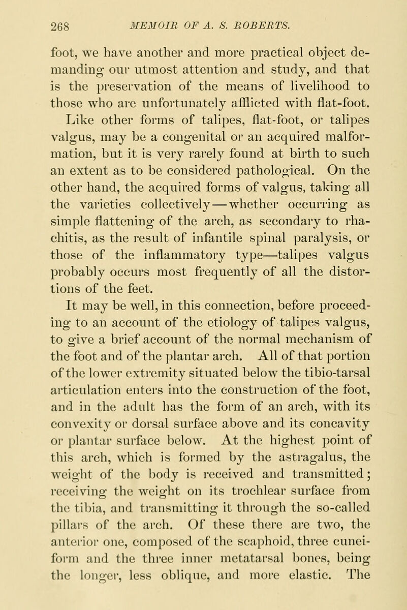 foot, we have another and more practical object de- manding onr utmost attention and study, and that is the preservation of the means of livelihood to those who are unfortunately afflicted with flat-foot. Like other forms of talipes, flat-foot, or talipes valgus, may be a congenital or an acquired malfor- mation, but it is very rarely found at birth to such an extent as to be considered pathological. On the other hand, the acquired forms of valgus, taking all the varieties collectively — whether occurring as simple flattening of the arch, as secondary to rha- chitis, as the result of infantile spinal paralysis, or those of the inflammatory type—talipes valgus probably occurs most frequently of all the distor- tions of the feet. It may be well, in this connection, before proceed- ing to an account of the etiology of talipes valgus, to give a brief account of the normal mechanism of the foot and of the plantar arch. All of that portion of the lower extremity situated below the tibio-tarsal articulation enters into the construction of the foot, and in the adult has the form of an arch, with its convexity or dorsal surface above and its concavity or plantar surface below. At the highest point of this arch, which is formed by the astragalus, the weight of the body is received and transmitted; receiving the weight on its trochlear surface from the tibia, and transmitting it through the so-called pillars of the arch. Of these there are two, the anterior one, composed of the scaphoid, three cunei- form and the three inner metatarsal bones, being the longer, less oblique, and more elastic. The