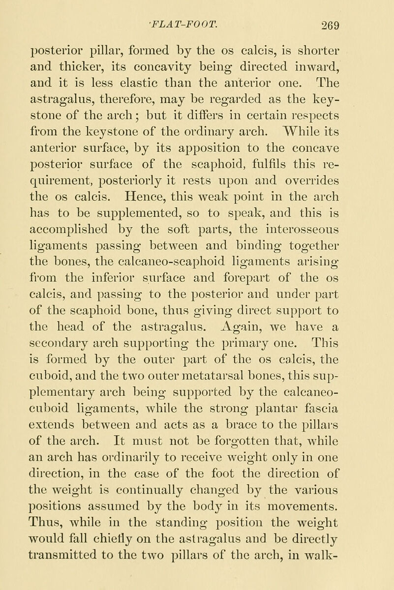 posterior pillar, formed by the os calcis, is shorter and thicker, its concavity being directed inward, and it is less elastic than the anterior one. The astragalus, therefore, may be regarded as the key- stone of the arch; but it differs in certain respects from the keystone of the ordinary arch. While its anterior surface, by its apposition to the concave posterior surface of the scaphoid, fulfils this re- quirement, posteriorly it rests upon and overrides the os calcis. Hence, this weak point in the arch has to be supplemented, so to speak, and this is accomplished by the soft parts, the interosseous ligaments passing between and binding together the bones, the calcaneo-scaphoid ligaments arising from the inferior surface and forepart of the os calcis, and passing to the posterior and under part of the scaphoid bone, thus giving direct support to the head of the astragalus. Again, we have a secondary arch supporting the primary one. This is formed by the outer part of the os calcis, the cuboid, and the two outer metatarsal bones, this sup- plementary arch being supported by the calcaneo- cuboid ligaments, while the strong plantar fascia extends between and acts as a brace to the pillars of the arch. It must not be forgotten that, while an arch has ordinarily to receive weight only in one direction, in the case of the foot the direction of the weight is continually changed by the various positions assumed by the bod}r in its movements. Thus, while in the standing position the weight would fall chiefly on the astragalus and be directly transmitted to the two pillars of the arch, in walk-