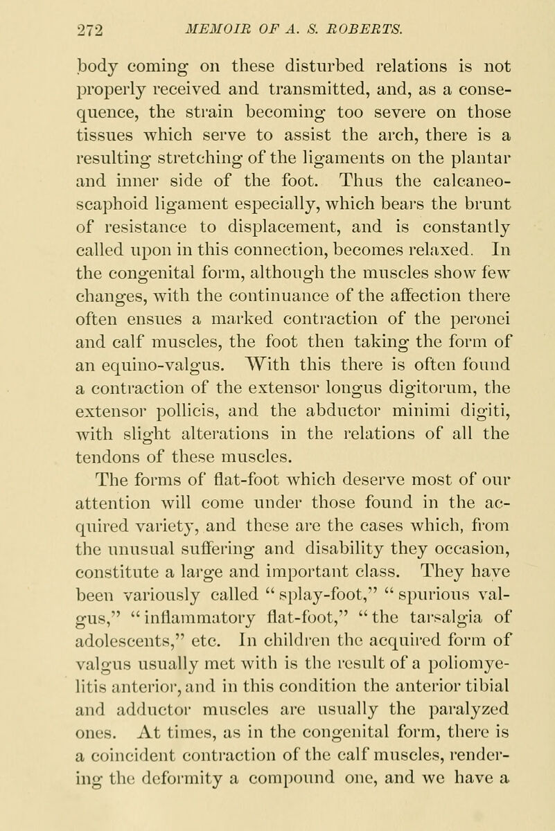 body coming on these disturbed relations is not properly received and transmitted, and, as a conse- quence, the strain becoming too severe on those tissues which serve to assist the arch, there is a resulting stretching of the ligaments on the plantar and inner side of the foot. Thus the calcaneo- scaphoid ligament especially, which bears the brunt of resistance to displacement, and is constantly called upon in this connection, becomes relaxed. In the congenital form, although the muscles show few changes, with the continuance of the affection there often ensues a marked contraction of the peronei and calf muscles, the foot then taking the form of an equino-valgus. With this there is often found a contraction of the extensor longus digitorum, the extensor pollicis, and the abductor minimi digiti, with slight alterations in the relations of all the tendons of these muscles. The forms of flat-foot which deserve most of our attention will come under those found in the ac- quired variety, and these are the cases which, from the unusual suffering and disability they occasion, constitute a large and important class. They have been variously called  splay-foot,  spurious val- gus,  inflammatory flat-foot,  the tarsalgia of adolescents, etc. In children the acquired form of valgus usually met with is the result of a poliomye- litis anterior, and in this condition the anterior tibial and adductor muscles are usually the paralyzed ones. At times, as in the congenital form, there is a coincident contraction of the calf muscles, render- ing the; deformity a compound one, and we have a
