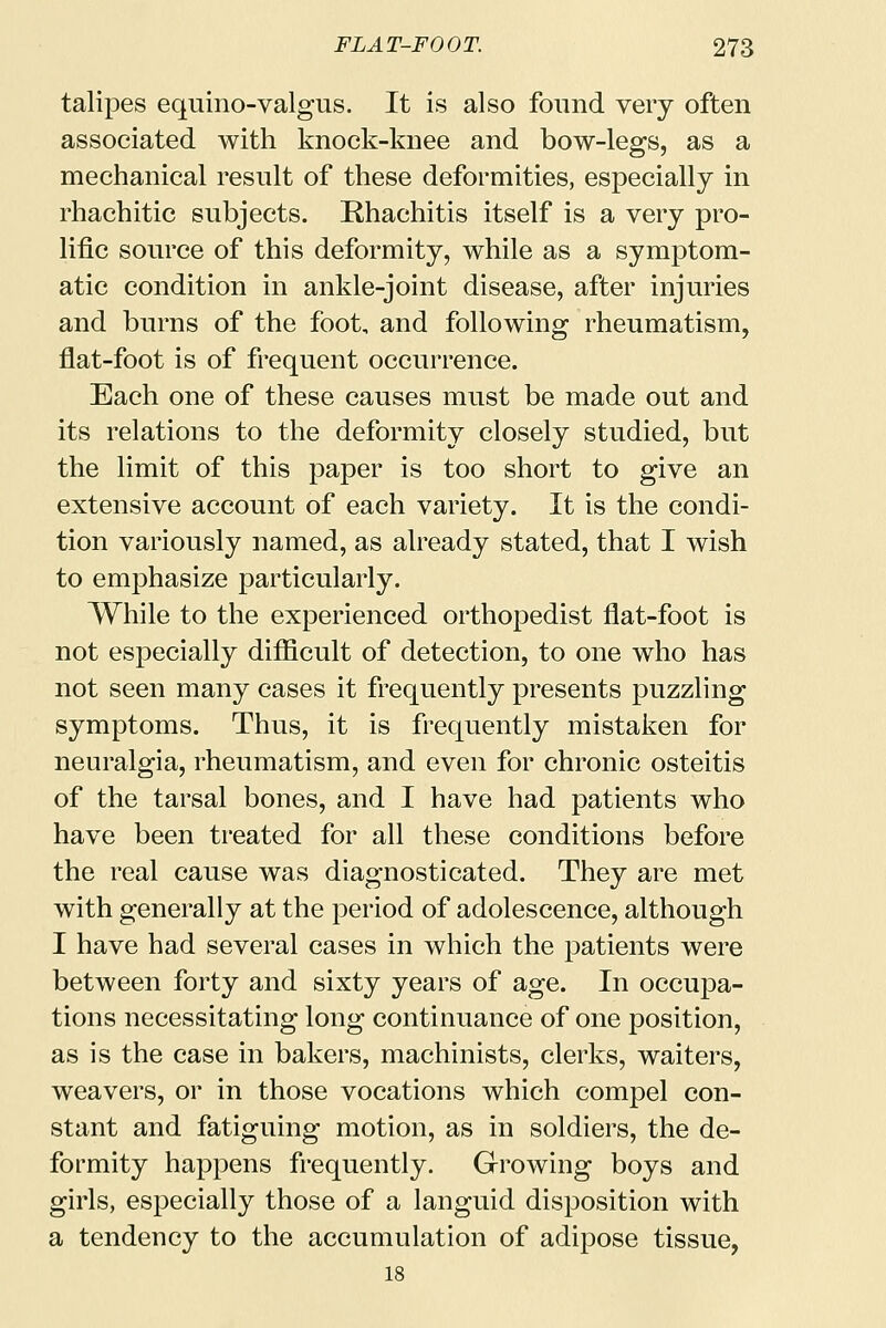 talipes equino-valgus. It is also found very often associated with knock-knee and bow-legs, as a mechanical result of these deformities, especially in rhachitic subjects. Rhachitis itself is a very pro- lific source of this deformity, while as a symptom- atic condition in ankle-joint disease, after injuries and burns of the foot, and following rheumatism, flat-foot is of frequent occurrence. Each one of these causes must be made out and its relations to the deformity closely studied, but the limit of this paper is too short to give an extensive account of each variety. It is the condi- tion variously named, as already stated, that I wish to emphasize particularly. While to the experienced orthopedist flat-foot is not especially difficult of detection, to one who has not seen many cases it frequently presents puzzling symptoms. Thus, it is frequently mistaken for neuralgia, rheumatism, and even for chronic osteitis of the tarsal bones, and I have had patients who have been treated for all these conditions before the real cause was diagnosticated. They are met with generally at the period of adolescence, although I have had several cases in which the patients were between forty and sixty years of age. In occupa- tions necessitating long continuance of one position, as is the case in bakers, machinists, clerks, waiters, weavers, or in those vocations which compel con- stant and fatiguing motion, as in soldiers, the de- formity happens frequently. Growing boys and girls, especially those of a languid disposition with a tendency to the accumulation of adipose tissue, 18