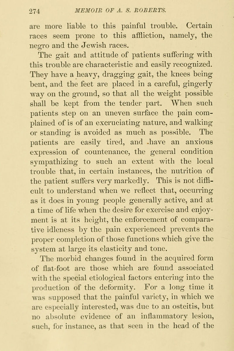 are more liable to this painful trouble. Certain races seem prone to this affliction, namely, the neoro and the Jewish races. The gait and attitude of patients suffering with this trouble are characteristic and easily recognized. They have a heavy, dragging gait, the knees being bent, and the feet are placed in a careful, gingerly way on the ground, so that all the weight possible shall be kept from the tender part. When such patients step on an uneven surface the pain com- plained of is of an excruciating nature, and walking or standing is avoided as much as possible. The patients are easily tired, and .have an anxious expression of countenance, the general condition sympathizing to such an extent with the local trouble that, in certain instances, the nutrition of the patient suffers very markedly. This is not diffi- cult to understand when we reflect that, occurring as it does in young people generally active, and at a time of life when the desire for exercise and enjoy- ment is at its height, the enforcement of compara- tive idleness by the pain experienced prevents the proper completion of those functions which give the system at large its elasticity and tone. The morbid changes found in the acquired form of flat-foot are those which are found associated with the special etiological factors entering into the production of the deformity. For a long time it was supposed that the painful variety, in which we are especially interested, was due to an osteitis, but no absolute evidence of an inflammatory lesion, such, for instance, as that seen in the head of the