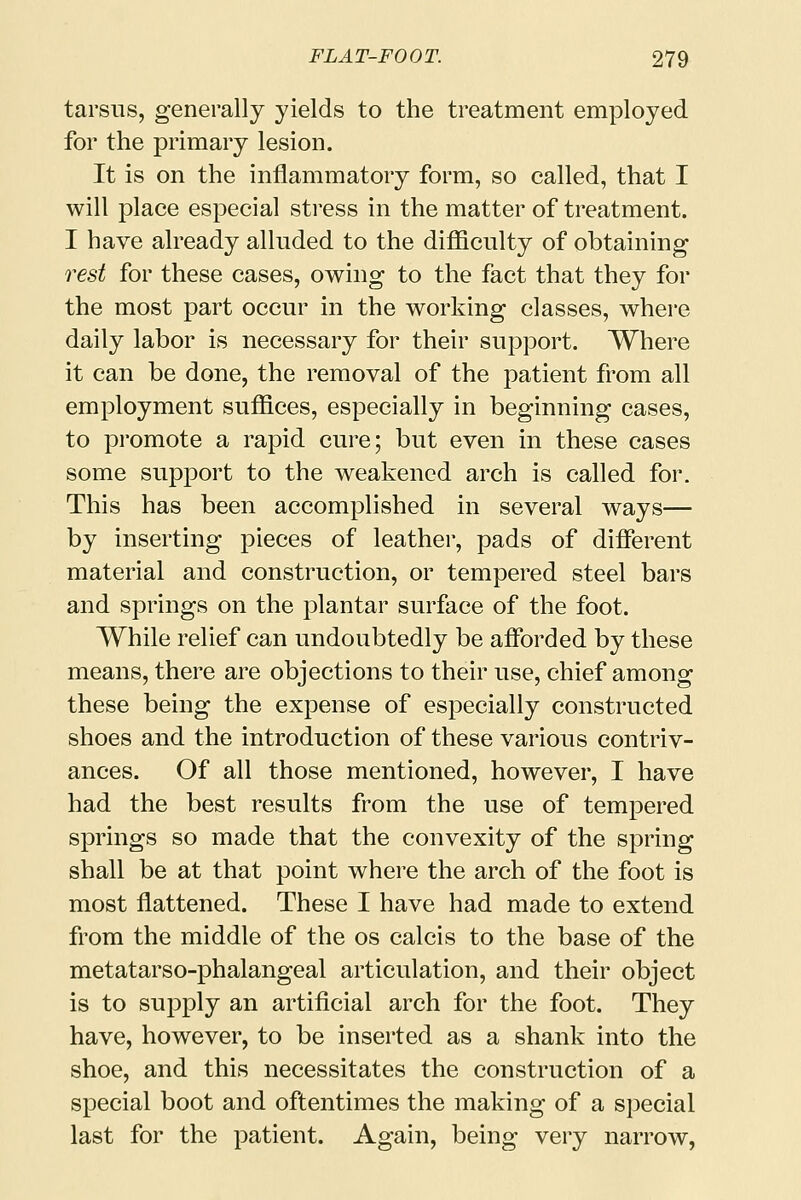 tarsus, generally yields to the treatment employed for the primary lesion. It is on the inflammatory form, so called, that I will place especial stress in the matter of treatment. I have already alluded to the difficulty of obtaining rest for these cases, owing to the fact that they for the most part occur in the working classes, where daily labor is necessary for their support. Where it can be done, the removal of the patient from all employment suffices, especially in beginning cases, to pi'omote a rapid cure; but even in these cases some support to the weakened arch is called for. This has been accomplished in several ways— by inserting pieces of leather, pads of different material and construction, or tempered steel bars and springs on the plantar surface of the foot. While relief can undoubtedly be afforded by these means, there are objections to their use, chief among these being the expense of especially constructed shoes and the introduction of these various contriv- ances. Of all those mentioned, however, I have had the best results from the use of tempered springs so made that the convexity of the spring shall be at that point where the arch of the foot is most flattened. These I have had made to extend from the middle of the os calcis to the base of the metatarso-phalangeal articulation, and their object is to supply an artificial arch for the foot. They have, however, to be inserted as a shank into the shoe, and this necessitates the construction of a special boot and oftentimes the making of a special last for the patient. Again, being very narrow,