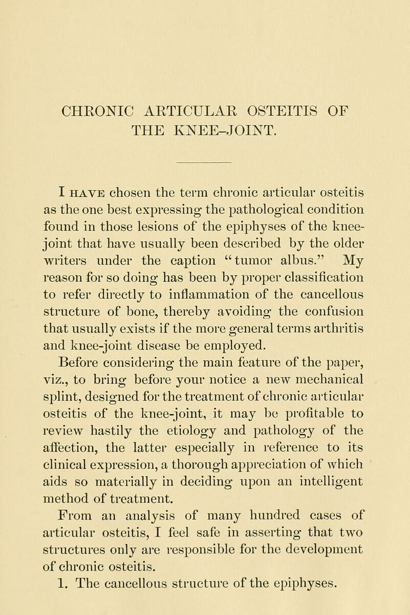 THE KNEE-JOINT. I have chosen the term chronic articular osteitis as the one best expressing the pathological condition found in those lesions of the epiphyses of the knee- joint that have usually been described by the older writers under the caption tumor albus. My reason for so doing has been by proper classification to refer directly to inflammation of the cancellous structure of bone, thereby avoiding the confusion that usually exists if the more general terms arthritis and knee-joint disease be employed. Before considering the main feature of the paper, viz., to bring before your notice a new mechanical splint, designed for the treatment of chronic articular osteitis of the knee-joint, it may be profitable to review hastily the etiology and pathology of the affection, the latter especially in reference to its clinical expression, a thorough appreciation of which aids so materially in deciding upon an intelligent method of treatment. From an analysis of many hundred cases of articular osteitis, I feel safe in asserting that two structures only are responsible for the development of chronic osteitis.