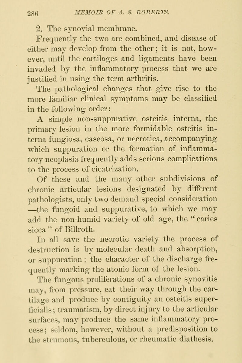 2. The synovial membrane. Frequently the two are combined, and disease of either may develop from the other; it is not, how- ever, until the cartilages and ligaments have been invaded by the inflammatory process that we are justified in using the term arthritis. The pathological changes that give rise to the more familiar clinical symptoms may be classified in the following order: A simple non-suppurative osteitis interna, the primary lesion in the more formidable osteitis in- terna fungiosa, caseosa, or necrotica, accompanying which suppuration or the formation of inflamma- tory neoplasia frequently adds serious complications to the process of cicatrization. Of these and the many other subdivisions of chronic articular lesions designated by different pathologists, only two demand special consideration —the fungoid and suppurative, to which we may add the non-humid variety of old age, the  caries sicca  of Billroth. In all save the necrotic variety the process of destruction is by molecular death and absorption, or suppuration ; the character of the discharge fre- quently marking the atonic form of the lesion. The fungous proliferations of a chronic synovitis may, from pressure, eat their way through the car- tilage and produce by contiguity an osteitis super- ficialis; traumatism, by direct injury to the articular surfaces, may produce the same inflammatory pro- cess; seldom, however, without a predisposition to the strumous, tuberculous, or rheumatic diathesis.