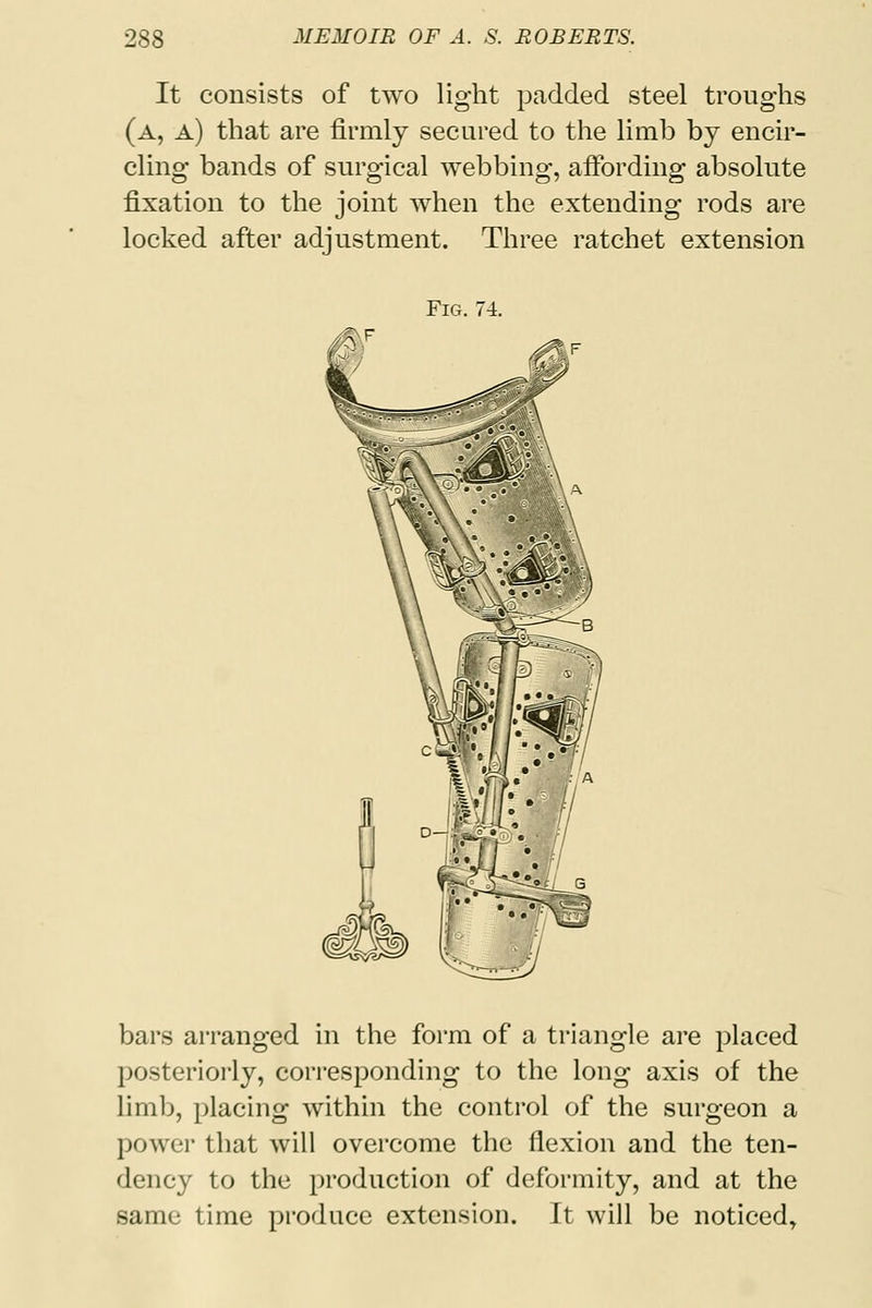 It consists of two light padded steel troughs (a, a) that are firmly secured to the limb by encir- cling bands of surgical webbing, affording absolute fixation to the joint when the extending rods are locked after adjustment. Three ratchet extension Fig. 74. bars arranged in the form of a triangle are placed posteriorly, corresponding to the long axis of the limb, placing within the control of the surgeon a power that will overcome the flexion and the ten- dency to the production of deformity, and at the same time produce extension. It will be noticed,