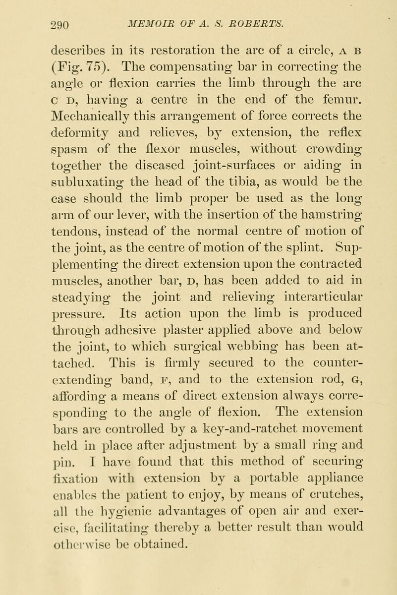 describes in its restoration the arc of a circle, a b (Fig. 75). The compensating bar in correcting the angle or flexion carries the limb through the arc c d, having a centre in the end of the femur. Mechanically this arrangement of force corrects the deformity and relieves, by extension, the reflex spasm of the flexor muscles, without crowding together the diseased joint-surfaces or aiding in subluxating the head of the tibia, as would be the case should the limb proper be used as the long arm of our lever, with the insertion of the hamstring tendons, instead of the normal centre of motion of the joint, as the centre of motion of the splint. Sup- plementing the direct extension upon the contracted muscles, another bar, d, has been added to aid in steadying the joint and relieving interarticular pressure. Its action upon the limb is produced tlirough adhesive plaster applied above and below the joint, to which surgical webbing has been at- tached. This is firmly secured to the counter- extending band, f, and to the extension rod, g, affording a means of direct extension always corre- sponding to the angle of flexion. The extension bars are controlled by a key-and-ratchet movement held in place after adjustment by a small ring and pin. I have found that this method of securing fixation with extension by a portable appliance enables the patient to enjoy, by means of crutches, all the hygienic advantages of open air and exer- cise, facilitating thereby a better result than would otherwise be obtained.
