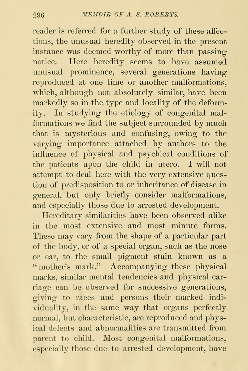 reader is referred for a further study of these affec- tions, the unusual heredity observed in the present instance was deemed worthy of more than passing notice. Here heredity seems to have assumed unusual prominence, several generations having reproduced at one time or another malformations, which, although not absolutely similar, have been markedly so in the type and locality of the deform- ity. In studying the etiology of congenital mal- formations we find the subject surrounded by much that is mysterious and confusing, owing to the varying importance attached by authors to the influence of physical and psychical conditions of the patients upon the child in utero. I will not attempt to deal here with the very extensive ques- tion of predisposition to or inheritance of disease in general, but only briefly consider malformations, and especially those due to arrested development. Hereditary similarities have been observed alike in the most extensive and most minute forms. These may vary from the shape of a particular part of the body, or of a special organ, such as the nose or ear, to the small pigment stain known as a mother's mark. Accompanying these physical marks, similar mental tendencies and physical car- riage can be observed for successive generations, giving to races and persons their marked indi- viduality, in the same way that organs perfectly normal, but characteristic, are reproduced and phys- ical defects and abnormalities are transmitted from parent to child. Most congenital malformations, especially those due to arrested development, have