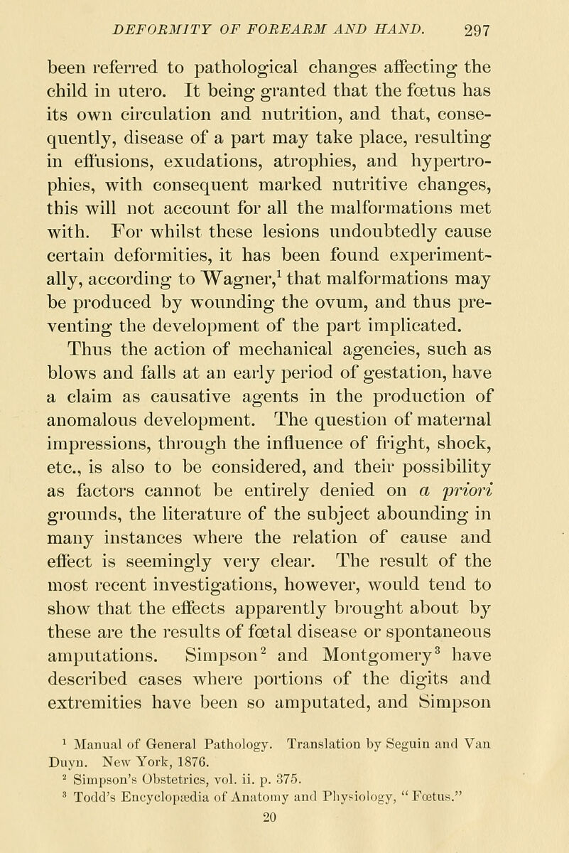 been referred to pathological changes affecting the child in utero. It being granted that the foetus has its own circulation and nutrition, and that, conse- quently, disease of a part may take place, resulting in effusions, exudations, atrophies, and hypertro- phies, with consequent marked nutritive changes, this will not account for all the malformations met with. For whilst these lesions undoubtedly cause certain deformities, it has been found experiment- ally, according to Wagner,1 that malformations may be produced by wounding the ovum, and thus pre- venting the development of the part implicated. Thus the action of mechanical agencies, such as blows and falls at an early period of gestation, have a claim as causative agents in the production of anomalous development. The question of maternal impressions, through the influence of fright, shock, etc., is also to be considered, and their possibility as factors cannot be entirely denied on a priori grounds, the literature of the subject abounding in many instances where the relation of cause and effect is seemingly very clear. The result of the most recent investigations, however, would tend to show that the effects apparently brought about by these are the results of foetal disease or spontaneous amputations. Simpson2 and Montgomery3 have described cases where portions of the digits and extremities have been so amputated, and Simpson 1 Manual of General Pathology. Translation by Seguin and Van Duyn. New York, 1876. 2 Simpson's Obstetrics, vol. ii. p. 375. 3 Todd's Encyclopaedia of Anatomy and Physiology,  Foetus. 20