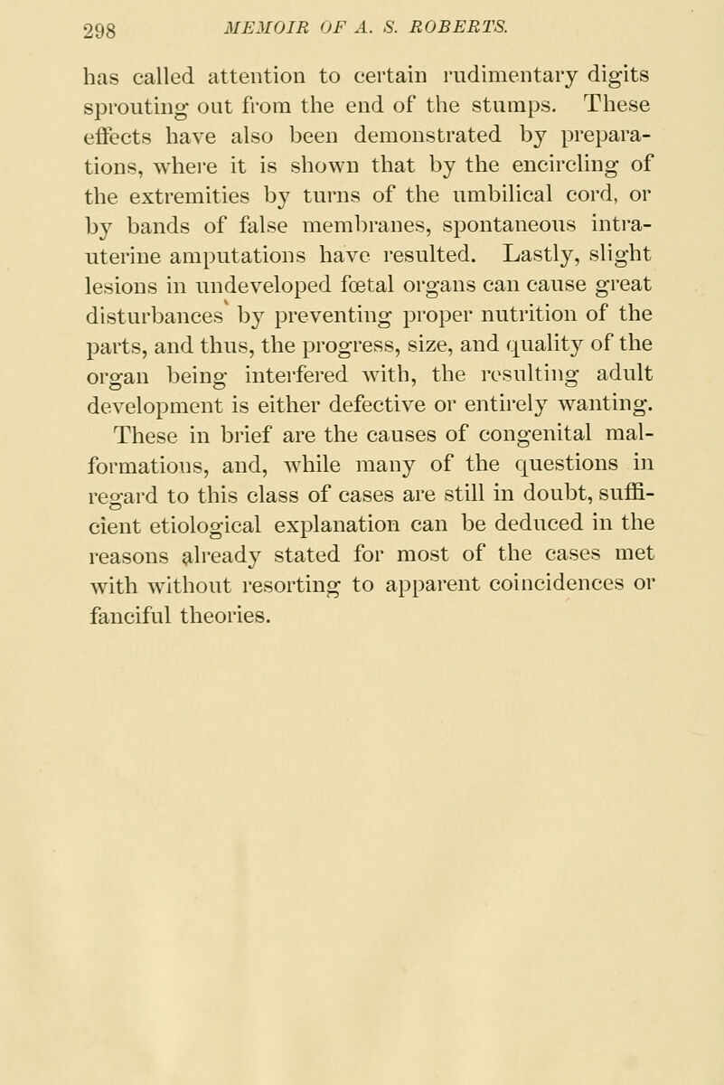 has called attention to certain rudimentary digits sprouting out from the end of the stumps. These effects have also been demonstrated by prepara- tions, where it is shown that by the encircling of the extremities by turns of the umbilical cord, or by bands of false membranes, spontaneous intra- uterine amputations have resulted. Lastly, slight lesions in undeveloped foetal organs can cause great disturbances by preventing proper nutrition of the parts, and thus, the progress, size, and quality of the organ being interfered with, the resulting adult development is either defective or entirely wanting. These in brief are the causes of congenital mal- formations, and, while many of the questions in reo-ard to this class of cases are still in doubt, suffi- cient etiological explanation can be deduced in the reasons already stated for most of the cases met with without resorting to apparent coincidences or fanciful theories.