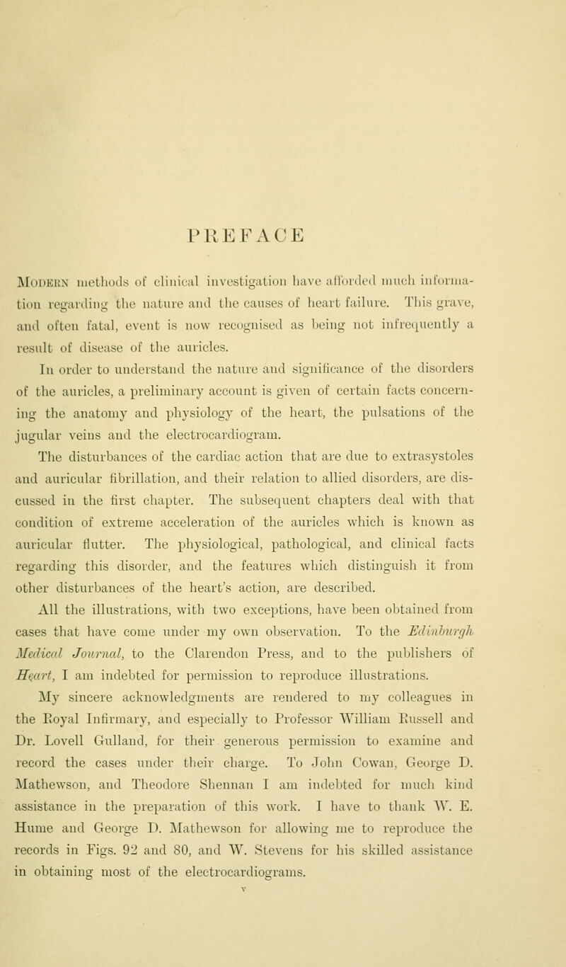 PREFACE jModkkn luetliod.s of elinieal iiivestigatiuii have arinnk'il iniicli iiilniina- tioii leganliiig the natiiie and the causes of heart failure. This grave, and often fatal, event is now recognised as heing not inrre(|uently a result of disease of the auricles. In order to understand the nature and signiticance of the disorders of the auricles, a preliminary account is given of certain facts concern- ing the anatomy and physiology of the heart, the pulsations of the jugular veins and the electrocardiogram. The disturbances of the cardiac action that are due to extrasystoles and auricular fibrillation, and their relation to allied disorders, are dis- cussed in the first chapter. The subsequent chapters deal with that condition of extreme acceleration of the auricles which is known as auricular fiutter. The physiological, pathological, and clinical facts regarding this disorder, and the features which distinguish it from other disturbances of the heart's action, are described. All the illustrations, with two exceptions, have been obtained from cases that have come under my own observation. To the Edlnhurgh Medical Journal, to the Clarendon Press, and to the publishers of HQart, I am indebted for permission to reproduce illustrations. My sincere acknowledgments are rendered to my colleagues in the Pioyal Infirmary, and especially to Professor William Paissell and Dr. Lovell Gulland, for their generous permission to examine and record the cases under their charge. To John Cowan, George D. Mathewson, and Theodore Shennan I am indebted for much kind assistance in the preparation of this work. I have to thank VV. E. Hume and George D. Mathewson for allowing me to reproduce the records in Figs. ^'1 and 80, and W. Stevens for his skilled assistance in obtaining most of the electrocardiograms.