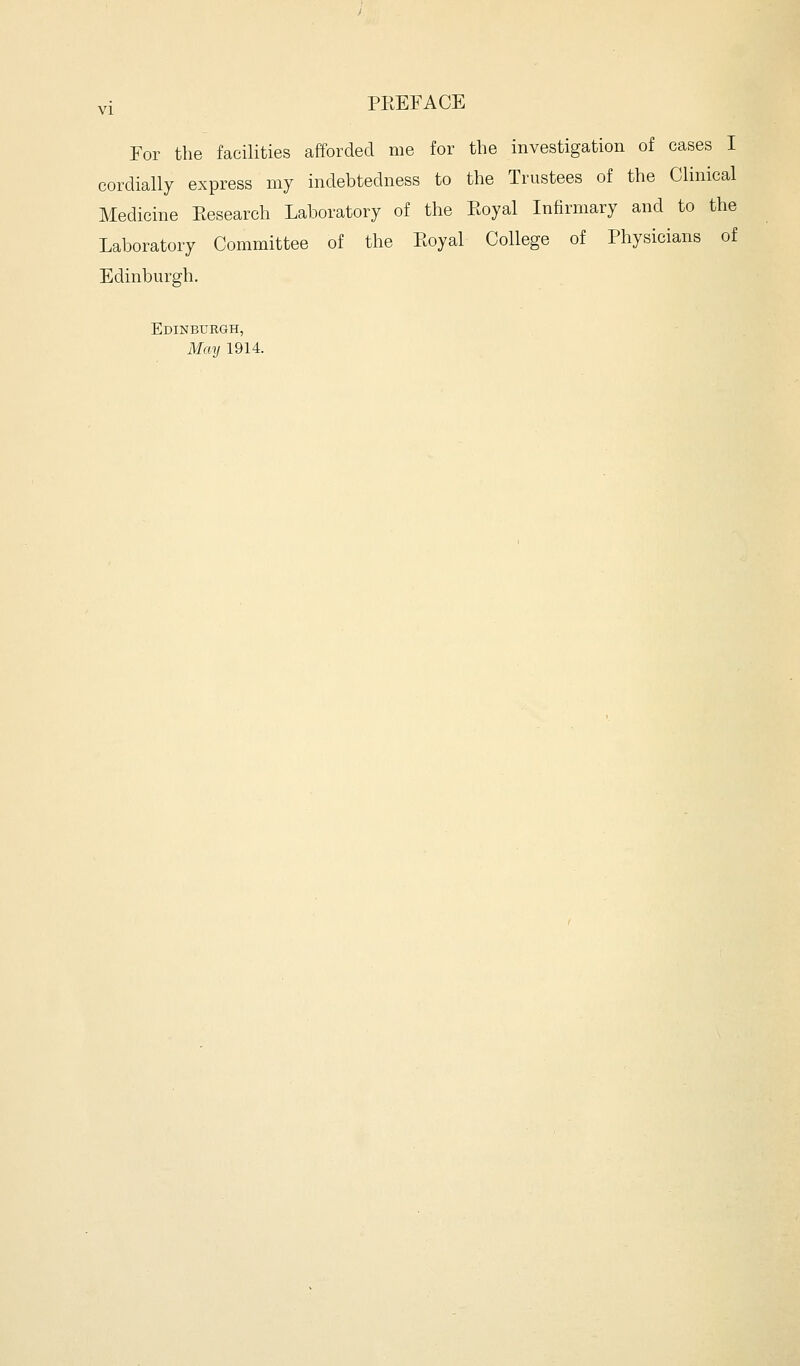 For the facilities afforded me for the investigation of cases I cordially express my indebtedness to the Trustees of the Clinical Medicine Eesearch Laboratory of the Royal Infirmary and to the Laboratory Committee of the Eoyal College of Physicians of Edinburgh. Edinburgh, May 1914.