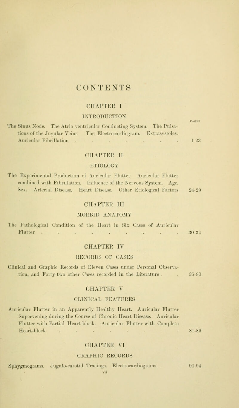 CONTENTS CHAPTER I INTRODUCTION PAOF.S The Simis Node. The Atrio-ventricukr Conducting System. The Pulsa- tions of llie JuguUir Veins. Tlie Electrocardiograni. Extrasystolcs. Auricular Fibrillation . . . . . .1-23 CHAPTER n ETIOLOGY The E.xperimental Production of Auricular Flutter. Auricular Flutter combined with Fibrillation. Influence of the Nervous System. Age. Sex. Arterial Disease. Heart Disease. Other Etiological Factors 24-29 CHAPTER HI MORBID ANATOMY The Pathological Condition of the Heart in Six Cases of Auricular Flutter ......... 30-34 CHAPTER IV RECORDS OF CASES Clinical and Graphic Records of Eleven Cases under Personal Observa- tion, and Forty-two other Cases recorded in the Literature. . 35-80 CHAPTER V CLINICAL FEATURES Auricular Flutter in an Apparently Healthy Heart. Auricular Flutter Supervening during the Course of Chronic Heart Disease. Auricular Flutter with Partial Heart-block. Auricular Flutter with Complete Heart-block ........ 81-89 CHAPTER VI GRAPHIC RECORDS Sphygraograms. Jugulo-carotid Tracings. Electrocardiograms . . 90-94