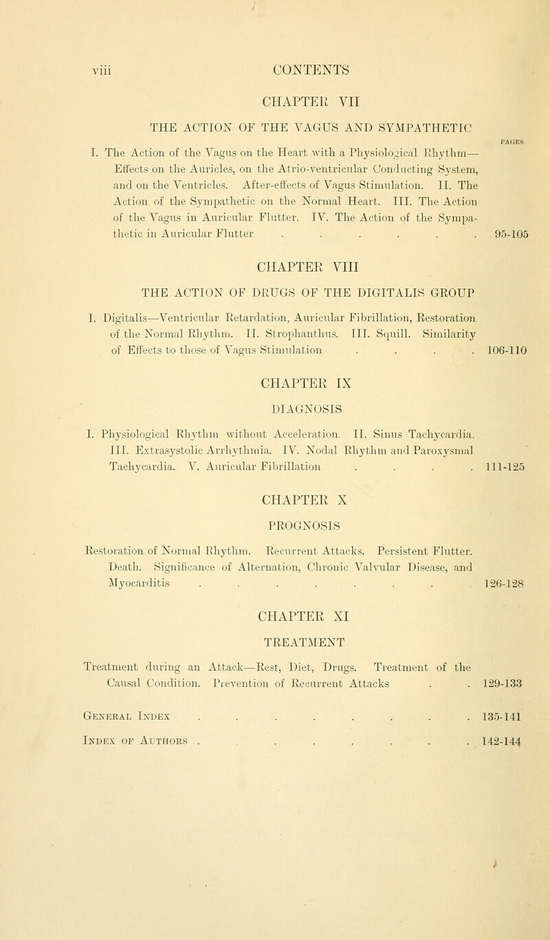 CHAPTER VII THE ACTION OF THE VAGUS AND SYMPATHETIC PAGES I. The Action of the Vagus on the Heart with a Physiological Rhythm— Effects on the Auricles, on the Atrio-ventricular Conducting System, and on the Ventricles. After-effects of Vagus Stimulation. II. The Action of the Sympathetic on the Normal Heart. III. The Action of the Vagus in Auricular Flutter. IV. The Action of the Sympa- thetic in Auricular Flutter ...... 95-105 CHAPTER VIII THE ACTION OF DRUGS OF THE DIGITALIS GROUP I. Digitalis—Ventricular Retardation, Auricular Fibrillation, Restoration of the Normal Rhythm. II. Strophanthus. III. Squill. Similarity of Effects to those of Vagus Stimulation .... 106-110 CHAPTER IX DIAGNOSIS I. Physiological Rhythm without Acceleration. II. Sinus Tachycardia. III. Extrasystolic Arrhythmia. IV. Nodal Rhythm and Paroxysmal Tachycardia. V. Auricular Fibrillation .... 111-125 CHAPTER X PROGNOSIS Restoration of Normal Rhythm. Recurrent Attacks. Persistent Flutter. Death. Significance of Alternation, Chronic Valvular Disease, and Myocarditis . . . . . . . .126-128 CHAPTER XI TREATMENT Treatment during an Attack—Rest, Diet, Drugs. Treatment of the Causal Condition. Prevention of Recurrent Attacks . . 129-133 General Index ........ 135-141 Index of Authors , , , , , . . 142-144