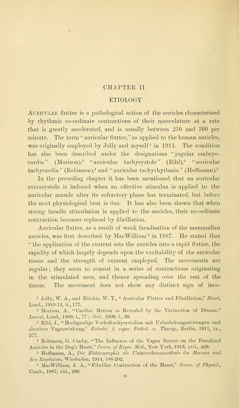 ETIOLOGY AUEICULAE flutter is a pathological action of the auricles characterised by rhythmic co-ordinate contractions of their musculature at a rate that is greatly accelerated, and is usually between 250 and 300 per minute. The term  auricular flutter, as applied to the human auricles, was originally employed by Jolly and myself^ in 1911. The condition has also been described under the designations jugular embryo- cardia (Morison),^  auricular tachysystole (Eihl),^  auricular tachycardia  (Robinson),^ and  auricular tachyrhythmia  (Hoffmann).^ In the preceding chapter it has been mentioned that an auricular extrasystole is induced when an efl'ective stimulus is applied to the auricular muscle after its refractory phase has terminated, but before the next physiological beat is due. It has also been shown that when strong faradic stimulation is applied to the auricles, their co-ordinate contraction becomes replaced by fibrillation. Auricular flutter, as a result of weak faradisation of the mammalian auricles, was first described by Mac William*' in 1887. He stated that  the application of the current sets the auricles into a rapid flutter, the rapidity of which largely depends upon the excitability of the auricular tissue and the strength of current employed. The movements are regular; they seem to consist in a series of contractions originating in the stimulated area, and thence spreading over the rest of the tissue. The movement does not show any distinct sign of inco- 1 Jolly, W. A., and Ritchie, W. T., Auricular Flutter and Fibrillation, Heart, Lond., 1910-11, ii., 177. 2 Morison, A., Cardiac Motion as Revealed by the Vivisection of Disease, Lancet, Lend., 1909, i., 77 ; ibid., 1909, i., 39. ^ Rihl, J.,  Hochgradige Vorhoftachysystolien niit Ueberleitmigsstorungen und electiver Vaguswirkung, Zeitschr. f. exper. Pathol, u. Therwp., Berlin, 1911, ix., 277. •* Robinson, G. Canby, The Influence of the Vagus Nerves on the Faradized Auricles in the Dog's Heart, Journ. of Exper. Med., New York, 1913, xvii., 429. 5 Hoffmann, A., Die Elehtrographie als Untersucliiingsmethode des Herzens und Hire Ergebnisse, Wiesbaden, 1914, 188-202. 6 MacWilliani, J. A., Fibrillar Contraction of the Heart, Journ. of Physiol.,