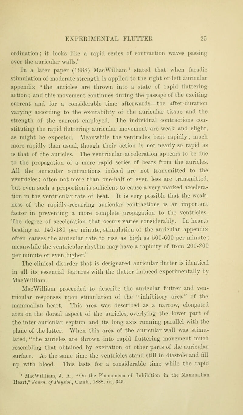 ordination; it looks like a rapid series of contraction waves passing over tlie auricular walls. In a later paper (1888) MacWilliam^ stated that when faradic stimulation of moderate strength is applied to the right or left auricular appendix the auricles are thrown into a state of rapid fluttering action; and this movement continues during the passage of the exciting current and for a considerable time afterwards—the after-duration varying according to the excitability of the auricular tissue and the strength of the current employed. The individual contractions con- stituting the rapid fluttering auricular movement are weak and slight, as might be expected. Meanwhile the ventricles beat rapidly; much more rapidly than usual, though their action is not nearly so rapid as is that of the auricles. The ventricular acceleration appears to be due to the propagation of a more rapid series of beats from the auricles. All the auricular contractions indeed are not transmitted to the ventricles; often not more than one-half or even less are transmitted, but even such a proportion is sufficient to cause a very marked accelera- tion in the ventricular rate of beat. It is very possible that the weak- ness of the rapidly-recurring auricular contractions is an important factor in preventing a more complete propagation to the ventricles. The degree of acceleration that occurs varies considerably. In hearts beating at 140-180 per minute, stimulation of the auricular appendix often causes the auricular rate to rise as high as 500-600 per minute; meanwhile the ventricular rhythm may have a rapidity of from 200-300 per minute or even higher. The clinical disorder that is designated auricular flutter is identical in all its essential features with the flutter induced experimentally by MacWilliam. MacWilliam proceeded to describe the auricular flutter and ven- tricular responses upon stimulation of the  inhibitory area of the mammalian heart. This area was described as a narrow, elongated area on the dorsal aspect of the auricles, overlying the lower part of the inter-auricular septum and its long axis running parallel with the plane of the latter. When this area of the auricular wall was stimu- lated,  the auricles are thrown into rapid fluttering movement much resembling that obtained by excitation of other parts of the auricular surface. At the same time the ventricles stand still in diastole and fill up with blood. This lasts for a considerable time while the rapid 1 MacWillliam, J. A., On the Phenomena of Inhibition in the Mammalian Heart, Journ. of Physiol, Camb., 1888, ix., 345.