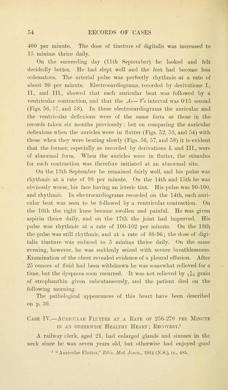 400 per minute. The dose of tincture of digitalis was increased to 15 minims thrice daily. On the succeeding day (11th September) he looked and felt decidedly better. He had slept well and the feet had become less oedematous. The arterial pulse was perfectly rhythmic at a rate of about 90 per minute. Electrocardiograms, recorded by derivations I., II., and III., showed that each auricular beat was followed by a ventricular contraction, and that the As— Vs interval was 0*15 second (Eigs. 56, 57, and 58). In these electrocardiograms the auricular and the ventricular deflexions were of the same form as those in the records taken six months previously; but on comparing the auricular deflexions when the auricles were in flutter (Figs. 52, 53, and 54) with those when they were beating slowly (Figs. 56, 57, and 58) it is evident that the former, especially as recorded by derivations I. and III., were of abnormal form. When the auricles were in flutter, the stimulus for each contraction was therefore initiated at an abnormal site. On the 13th September he remained fairly well, and his pulse was rhythmic at a rate of 98 per minute. On the 14th and 15th he was obviously worse, his face having an icteric tint. His pulse was 90-100, and rhythmic. In electrocardiograms recorded on the 14th, each auri- cular beat w^as seen to be followed by a ventricular contraction. On the 16th the right knee became swollen and painful. He was given aspirin thrice daily, and on the 17th the joint had improved. His pulse was rhythmic at a rate of 100-102 per minute. On the 18th the pulse was still rhythmic, and at a rate of 88-96; the dose of digi- talis tincture was reduced to 5 minims thrice daily. On the same evening, however, he was suddenly seized with severe breathlessness. Examination of the chest revealed evidence of a pleural effusion. After 25 ounces of fluid had been withdrawn he was somewhat relieved for a time, but the dyspnoea soon recurred. It was not relieved by xw grain of strophanthin given subcutaneously, and the patient died on the following morning. The pathological appearances of this heart have been described on p. 30. Case 1\.—Auriculae Fluttee at a Rate of 256-270 pee Minute IN AN OTHERWISE HEALTHY HEAET ; EeCOVERY.^ A railway clerk, aged 21, had enlarged glands and sinuses in the neck since he was seven years old, but otherwise had enjoyed good