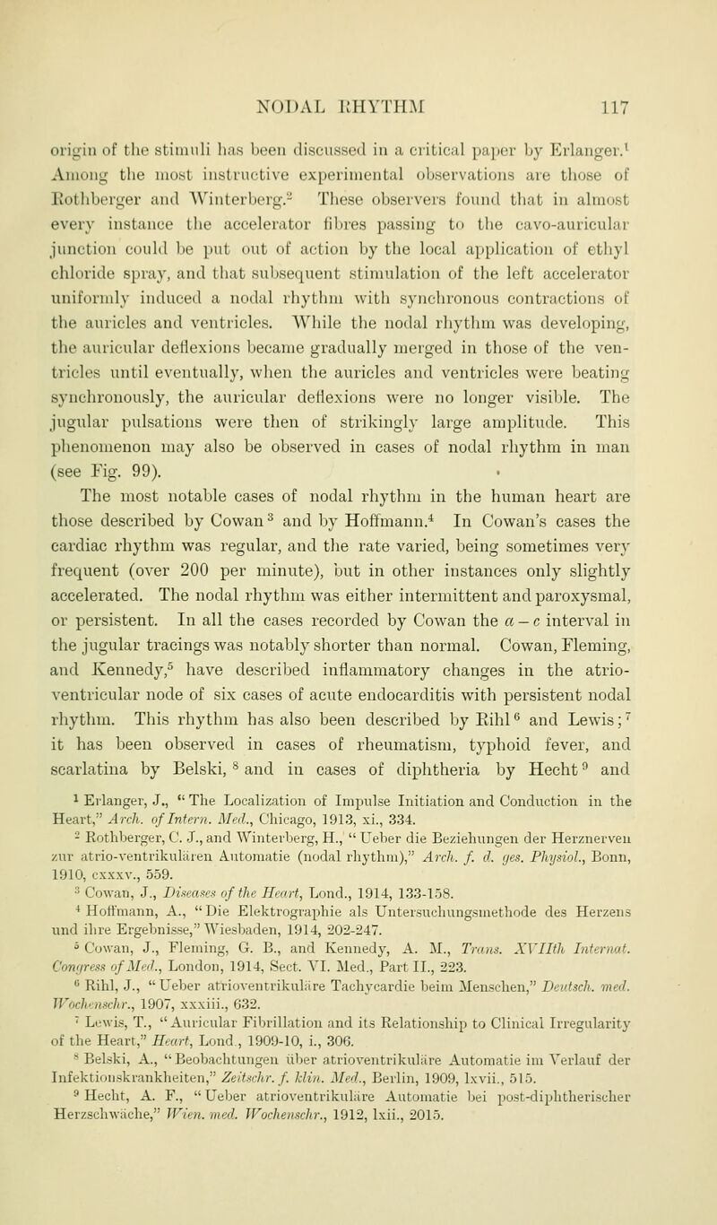 origin of the stininli has hctMi (hscussed in a critical paper hy Erlanger.^ Among the most instructive experimental observations are those of Eothberger and Winterberg.- These observers found that in almost every instance the accelerator fibres passing to the cavo-auricular junction could be put out of action by the local application of ethyl chloride spray, and that subsequent stimulation of the left accelerator uniformly induced a nodal rhythm with synchronous contractions of the auricles and ventricles. While the nodal rhythm was developing, the auricular detiexions became gradually merged in those of the ven- tricles until eventually, when the auricles and ventricles were beating synchronously, the auricular detiexions were no longer visible. The jugular pulsations were then of strikingly large amplitude. This phenomenon may also be observed in cases of nodal rhythm in man (see Fig. 99). The most notable cases of nodal rhythm in the human heart are those described by Cowan ^ and by Hoffmann.'^ In Cowan's cases the cardiac rhythm was regular, and the rate varied, being sometimes very frequent (over 200 per minute), but in other instances only slightly accelerated. The nodal rhythm was either intermittent and paroxysmal, or persistent. In all the cases recorded by Cowan the a-c interval in the jugular tracings was notably shorter than normal. Cowan, Fleming, and Kennedy,^ have described inflammatory changes in the atrio- ventricular node of six cases of acute endocarditis with persistent nodal rhythm. This rhythm has also been described by Rihl ^ and Lewis; it has been observed in cases of rheumatism, typhoid fever, and scarlatina by Belski, ^ and in cases of diphtheria by Hecht ^ and 1 Eiianger, J., The Localization of Imimlse Initiation and Conduction in the Heart, Arcli. of Intern. Med., Chicago, 1913, xi., .3.34. - Rothberger, C. J., and Winterberg, H., Ueber die Beziehungen der Herznerven zur atrio-ventrikulaien Aiitomatie (nodal rhythm), Arch. f. d. ges. Physiol, Bonn, 1910, cxxxv., 559. 3 Cowan, J., Diieases of the Heart, Lond., 1914, 1.33-158. ■* Hoffmann, A., Die Elektrographie als Untersuchungsmethode des Herzens und ihre Ergebnisse, Wiesbaden, 1914, 202-247. ° Cowan, J., Fleming, G. B., and Kennedy, A. M., Trans. XYIIth Internat. Conr/ress of Med., London, 1914, Sect. YI. Med., Part IL, 223. •^ Rihl, .J., Ueber atrioventrikuliire Tachycardie beim Menschen, Deidsch. med. Wochenschr., 1907, xxxiii., 632. ' Lewis, T., Auricular Fibrillation and its Relationship to Clinical Irregularity of the Heart, Heart, Lond., 1909-10, i., 306. '^ Belski, A., Beobachtungen liber atrioventrikuliire Automatie im Yerlauf der Infektionskrankheiten, Zeit.schr. f. klin. Med., Berlin, 1909, Ixvii., 515. ^ Hecht, A. F., Ueber atrioventrikuliire Automatie bei post-diphtherischer Herzschwiiche, Wien. med. Wochenschr., 1912, Ixii., 2015.