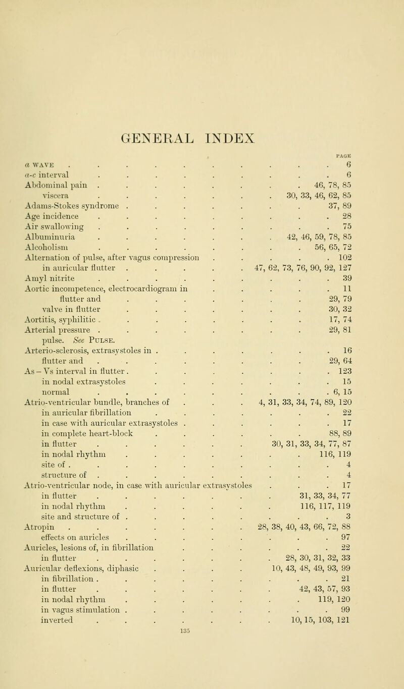 GENERAL INDEX , I'AOE a WAVE ...... 6 a-c interval ..... 6 Abdominal pain ..... 46, 78, 8.0 viscera ..... 30, 33, 46, 62, 85 Adams-Stokes syndrome .... 37, 89 Age incidence ..... . 28 Air swallowing ..... . 75 Albuminutia ..... 42, 46, 59, 78, 85 Alcoholism ..... . 56, 65, 72 Alternation of pulse, after vagus compression . 102 in auricular Hutter .... . 47, 62, 73, 76, 90, 92, 127 Amyl nitrite ..... . 39 Aortic incompetence, electrocardiogram in . 11 flutter and .... 29, 79 valve in flutter .... 30, 32 Aortitis, syphilitic ...... 17, 74 Arterial pressure ..... 29, 81 pulse. See Pulse. Arterio-sclerosis, extrasy stoles in . . 16 flutter and ..... 29, 64 As — Vs interval in flutter.... . 123 in nodal extrasystoles . 15 normal ..... . 6, 15 Atrio-ventricular bundle, branches of . 4, 31, 33, 34, 74, 89, 120 in auricular fibrillation 22 in case with auricular extrasystoles . . 17 in complete heart-block 88, 89 in flutter ..... 30 31, 33, 34, 77, 87 in nodal rhythm .... 116, 119 site of . 4 structure of . 4 Atrio-ventricular node, in case with auricular extras vstoles . 17 in flutter ..... 31, 33, 34, 77 in nodal rhythm .... 116, 117, 119 site and structure of . 3 Atropin ...... 28, 38, 40, 43, 66, 72, 88 effects on auricles .... . 97 Auricles, lesions of, in fibrillation . 22 in flutter ..... 28, 30, 31, 32, .33 Auricular deflexions, diphasic 10, 43, 48, 49, 93, 99 in fibrillation ..... . 21 in flutter ..... 42, 43, 57, 93 in nodal rhythm .... 119, 120 in vagus stimulation .... . 99 inverted ..... 10, 15, 103, 121