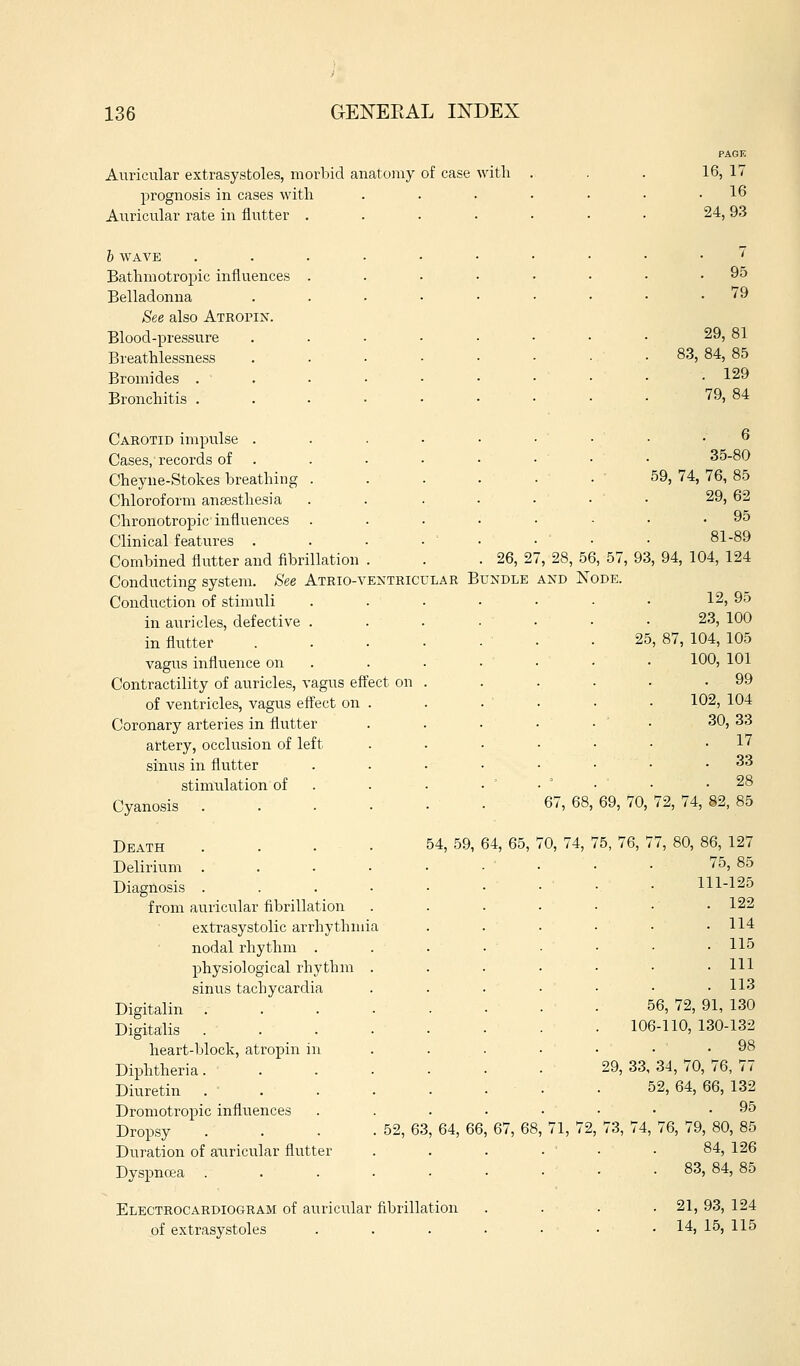 Auricular extrasystoles, morbid anatomy of case with prognosis in cases with Auricular rate in flutter . b WAVE Bathmotropic influences Belladonna See also Atropin. Blood-pressure Bieathlessness Bromides . Bronchitis . Carotid impulse . Cases, records of Cheyne-Stokes breathing Chloroform anaesthesia Chronotropic influences Clinical features . Combined flutter and fibrillation Conducting system. See Atrio-vextricular B Conduction of stimuli in auricles, defective . in flutter vagus influence on Contractility of auricles, vagus effect on of ventricles, vagus effect on Coronary arteries in flutter artery, occlusion of left sinus in flutter stimiilation of Cyanosis Death Delirium . Diagnosis . from auricular fibrillation extrasystolic arrhythmia nodal rhythm . physiological rhythm sinus tachycardia Digitalin Digitalis heart-block, atropin in Diphtheria. Diuretin Dromotropic influences Dropsy . . . . 52, 63 Duration of auricular flutter Dyspnoea 16, 17 . 16 24,93 7 . 95 . 79 29,81 83, 84, 85 . 129 79, 84 6 35-80 59, 74, 76, 85 29, 62 . 95 81-89 26, 27, 28, 56, 57, 93, 94, 104, 124 UNDLE AND NODE. 12, 95 23, 100 25, 87, 104, 105 100, 101 . 99 102, 104 30, 33 . 17 . 33 . 28 67, 68, 69, 70, 72, 74, 82, 85 54, 59, 64, 65, 70, 74, 75, 76, 77, 64, 66 Electrocardioc4Ram of auricular fibrillation of extrasystoles 67, 68 71, 72 86, 127 75, 85 111-125 122 114 115 111 113 56, 72, 91, 130 106-110, 130-132 . 98 29, 33, 34, 70, 76, 77 52, 64, 66, 132 . 95 73, 74, 76, 79, 80, 85 84, 126 83, 84, 85 . 21, 93, 124 . 14, 15, 115