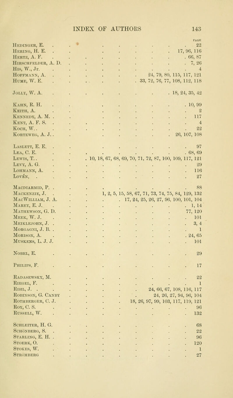Hedinger, E. Hering, H. E. Hertz, A. F. Hirschfelder, a. D. His, W., Jr. Hoffmann, A. Hume, W. E. Jolly, W. A. Kahn, R. H. Keith, A. Kennedy, A. M. Kent, A. F. S. Koch, W. . korteweg, a. j. Laslett, E. E. Lea, C. E. Lewis, T. . Levy, A. G. Lohmann, a. Loven, Macpiarmid, p. Mackenzie, J. Mac William, J. A Marey, E. J. Mathewson, G. D Meek, W. J. Meiklejohn, J. morgagni, j. b. Morison, a. muskens, l. j. j Nobel, E. Philips, F. Radasewsky, M. RiEGEL, F. RlHL, J. . Robinson, G. Canby rothberger, c. j. Roy, C. S. Russell, W. schleiter, h. g. Schonberg, S. Starling, E. H. Stoerk, O. Stokes, W. Stromberg 10, la 1, 2, 5, 67, 68 69, 70, PAOE 22 17,96, 116 . 66, 87 . 7, 26 4 24, 79, 80, 115, 117, 121 33, 72, 76, 77, 108, 112, 118 . 18, 24, 35, 42 10, 99 2 117 4 22 26, 107, 108 97 . 68, 69 71, 72, 87, 100, 109, 117, 121 29 116 27 15, 58, 67, 71, 73, 74, 75, 84, 129, 132 17, 24, 25, 26, 27, 96, 100, 101, 104 . 1,14 77, 120 . 101 . 3,4 1 . 24, 65 . 101 29 17 22 1 24, 66, 67, 108, 116, 117 24, 26, 27, 94, 96, 104 18, 26, 97, 99, 103, 117, 119, 121 96 £7U . 132 68 22 96 . 120 1 27