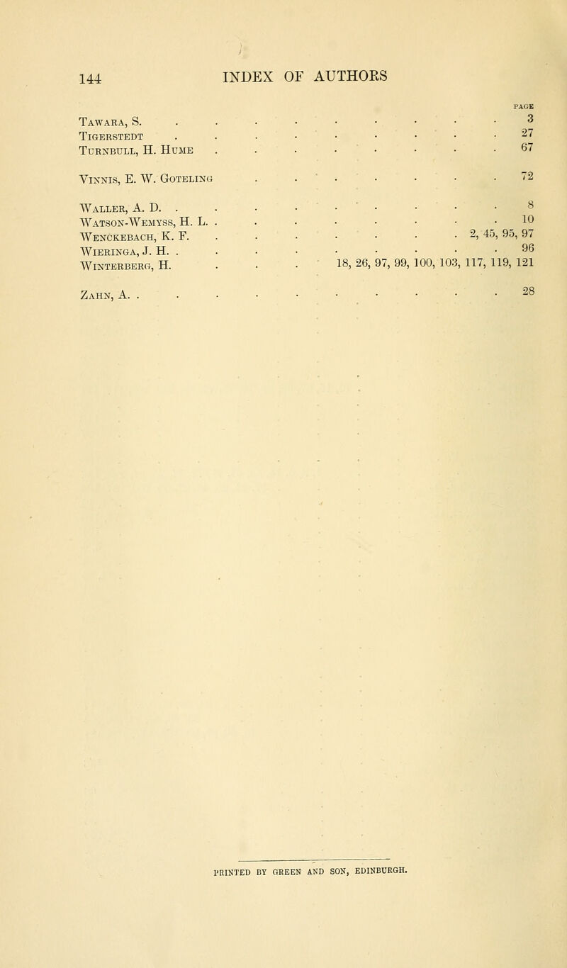 PAGE Tawara, S. . . . • • • • • .3 TiGERSTEDT . . • • ' • • • ' • .27 TuRNBULL, H. Hume . . . • • • • .67 ViXNIS, E. W. GOTELING . . . . . ■ .72 Waller, A. D. . Watson-Wemyss, H. L. Wenckebach, K. F. WiERINGA, J. H. . Winterberg, H. Zahn, a. . 10 . 2, 45, 95, 97 96 18, 26, 97, 99, 100, 103, 117, 119, 121 28 PRINTED BY GREEN AND SON, EDINBURGH.