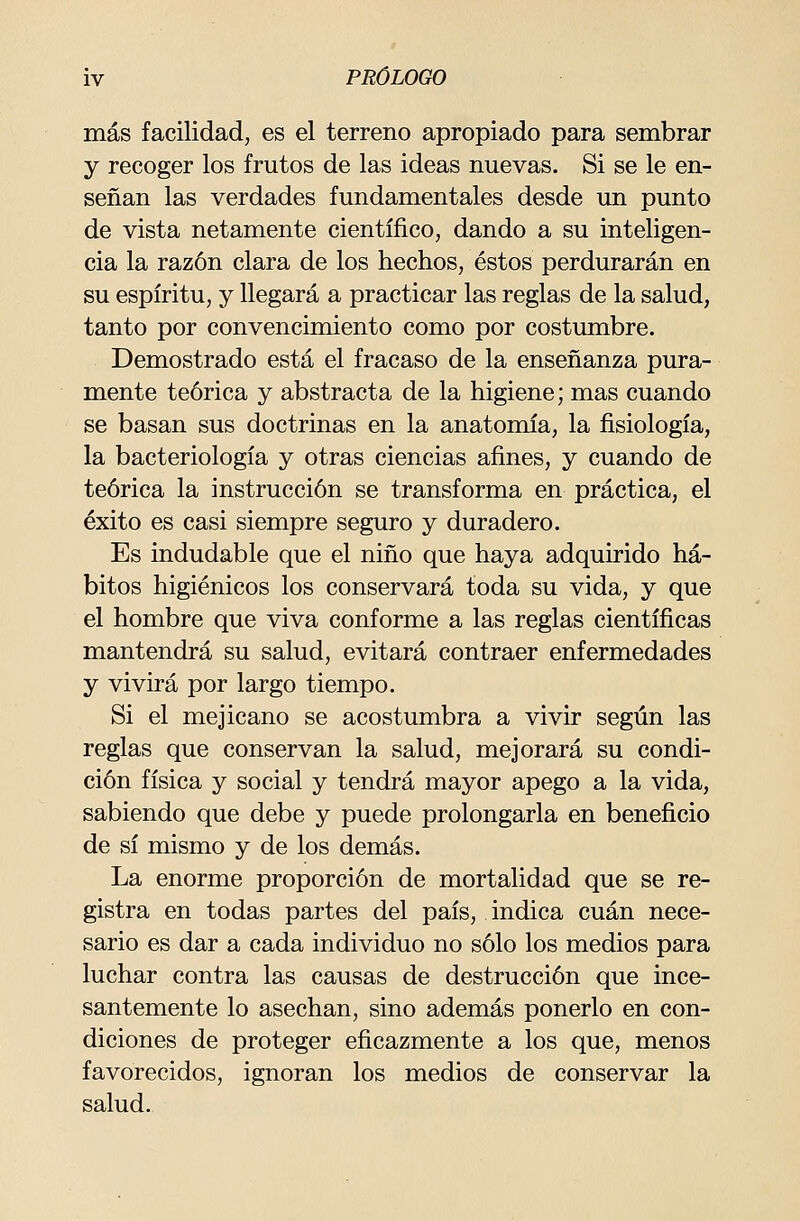 más facilidad, es el terreno apropiado para sembrar y recoger los frutos de las ideas nuevas. Si se le en- señan las verdades fundamentales desde un punto de vista netamente científico, dando a su inteligen- cia la razón clara de los hechos, éstos perdurarán en su espíritu, y llegará a practicar las reglas de la salud, tanto por convencimiento como por costumbre. Demostrado está el fracaso de la enseñanza pura- mente teórica y abstracta de la higiene; mas cuando se basan sus doctrinas en la anatomía, la fisiología, la bacteriología y otras ciencias afines, y cuando de teórica la instrucción se transforma en práctica, el éxito es casi siempre seguro y duradero. Es indudable que el niño que haya adquirido há- bitos higiénicos los conservará toda su vida, y que el hombre que viva conforme a las reglas científicas mantendrá su salud, evitará contraer enfermedades y vivirá por largo tiempo. Si el mejicano se acostumbra a vivir según las reglas que conservan la salud, mejorará su condi- ción física y social y tendrá mayor apego a la vida, sabiendo que debe y puede prolongarla en beneficio de sí mismo y de los demás. La enorme proporción de mortalidad que se re- gistra en todas partes del país, indica cuan nece- sario es dar a cada individuo no sólo los medios para luchar contra las causas de destrucción que ince- santemente lo asechan, sino además ponerlo en con- diciones de proteger eficazmente a los que, menos favorecidos, ignoran los medios de conservar la salud.