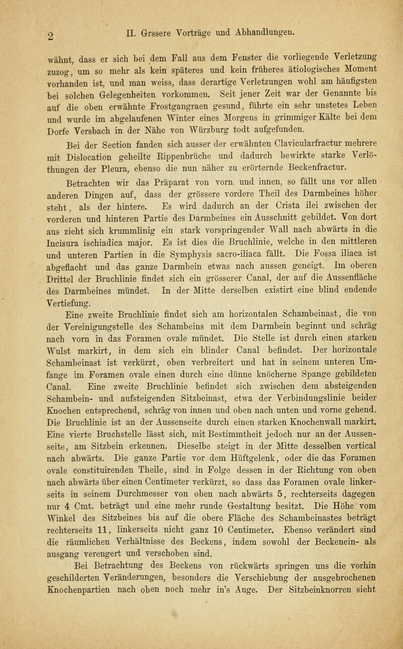 wähnt, dass er sich bei dem Fall aus dem Fenster die vorliegende Verletzung zuzog, um so mehr- als kein späteres und kein früheres ätiologisches Moment vorhanden ist, und man weiss, dass derartige Verletzungen wohl am häufigsten bei solchen Gelegenheiten vorkommen. Seit jener Zeit war der Genannte bis auf die oben erwähnte Frostgangraen gesund, führte ein sehr unstetes Leben und wurde im abgelaufenen Winter eines Morgens in grimmiger Kälte bei dem Dorfe Versbach in der Nähe von Würzburg todt aufgefunden. Bei der Section fanden sich ausser der erwähnten Clavicularfractm- mehrere mit Dislocation geheilte Eippeubrüche und dadurch bewirkte starke Verlö- thuno-en der Pleura, ebenso die nun näher zu erörternde Beckenfractur. Betrachten wir das Präparat von vorn, und innen, so fällt uns vor allen anderen Dingen auf, dass der grössere vordere Theil des Darmbeines höher steht, als der hintere. Es wird dadurch an der Crista ilei zwischen der vorderen und hinteren Partie des Darmbeines ein Ausschnitt gebildet. Von dort aus zieht sich krummlinig ein stark vorspringender Wall nach abwärts in die Incism-a ischiadica major. Es ist dies die Bruchlinie, welche in den mittleren und unteren Partien in die Symphysis sacro-iliaca fäUt. Die Fossa iliaca ist abgeflacht und das ganze Darmbein etwas nach aussen geneigt. Im oberen Drittel der Bruchlinie findet sich ein grösserer Canal, der auf die Aussenfläche des Darmbeines mündet. In der Mitte derselben existirt eine blind endende Vertiefung. Eine zweite Bruchlinie findet sich am horizontalen Schambeinast, die von der Vereinigungstelle des Schambeins mit dem Darmbein beginnt und schräg nach vorn in das Foramen ovale mündet. Die Stelle ist durch einen starken Wulst markirt, in dem sich ein blinder Ganal befindet. Der horizontale Schambeinast ist verkürzt, oben verbreitert und hat in seinem unteren Um- fange im Foramen ovale einen durch eine dünne knöcherne Spange gebildeten Canal. Eine zweite Bruchlinie befindet sich zwischen dem absteigenden Schambein- und aufsteigenden Sitzbeinast, etwa der Verbindungslinie beider Knochen entsprechend, schräg von innen und oben nach unten und vorne gehend. Die Bi-uchlinie ist an der Aussenseite durch einen starken Knochenwall markirt. Eine vierte Bruchstelle lässt sich, mit Bestimmtheit jedoch nur an der Aussen- seite, am Sitzbein erkennen. Dieselbe steigt in der Mitte desselben vertical nach abwärts. Die ganze Partie vor dem Hüftgelenk, oder die das Foramen ovale constituirenden Theile, sind in Folge dessen in der Eichtung von oben nach abwärts über einen Centimeter verkürzt, so dass das Foramen ovale linker- seits in seinem Durchmesser von oben nach abwärts 5, rechterseits dagegen nur 4 Cmt. beträgt und eine mehr runde Gestaltung besitzt. Die Höhe vom Winkel des Sitzbeines bis auf die obere Fläche des Schambeinastes beti'ägt rechterseits 11, linkerseits nicht ganz 10 Centimeter. Ebenso verändert sind die räumlichen Verhältnisse des Beckens, indem sowohl der Beckenein- als ausgang verengert und verschoben sind. Bei Betrachtung des Beckens von rückwärts springen uns die vorhin geschilderten Veränderungen, besonders die Verschiebung der ausgebrochenen Knochenpartien nach oben noch mehr in's Auge. Der SitzbeinknoiTen sieht