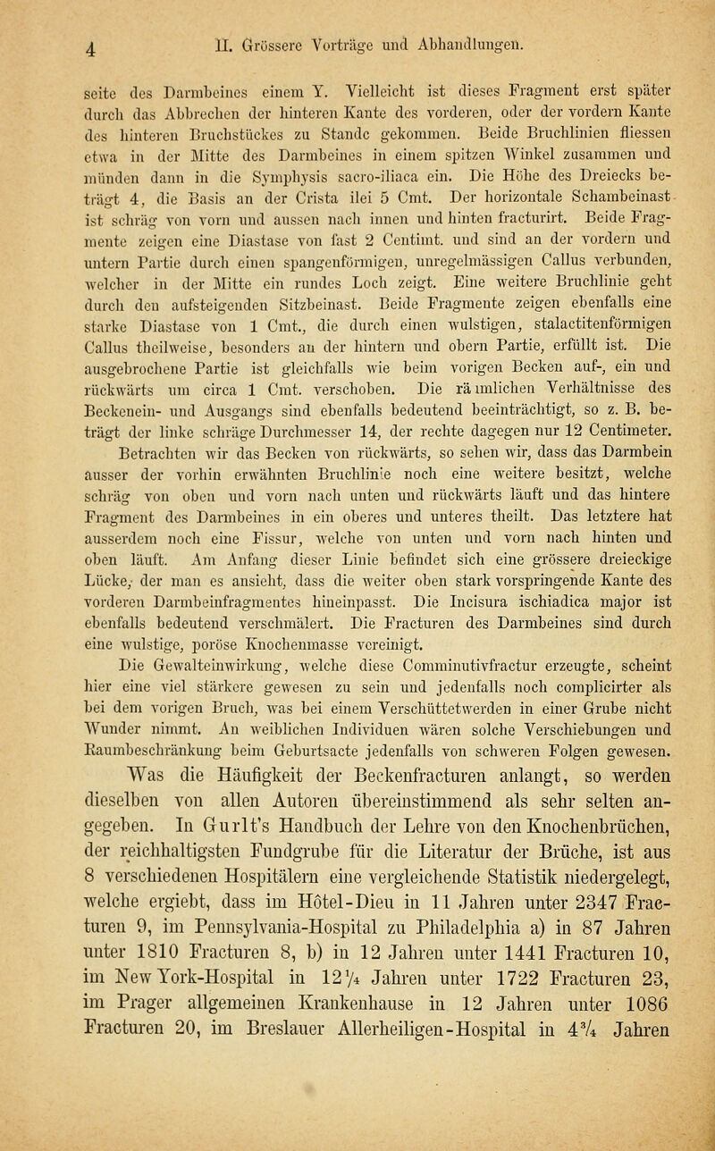 Seite des Darmbeines einem Y. Vielleicht ist dieses Fragment erst später durch das Abbrechen der hinteren Kante des vorderen, oder der vordem Kaute des hinteren Bruchstückes zu Stande gekommen. Beide Bruchlinien fliessen etwa in der Mitte des Darmbeines in einem spitzen Winkel zusammen und münden dann in die Symphysis sacro-iliaca ein. Die Höhe des Dreiecks be- trägt 4, die Basis an der Crista ilei 5 Cmt. Der horizontale Schambeinast ist schräg von vorn und aussen nach innen und hinten fracturirt. Beide Frag- mente zeigen eine Diastase von fast 2 Centimt. und sind an der vordem und untern Partie durch einen spangenfönnigen, unregehnässigen Callus verbunden, welcher in der Mitte ein rundes Loch zeigt. Eine weitere Bruchlinie geht durch den aufsteigenden Sitzbeinast. Beide Fragmente zeigen ebenfalls eine starke Diastase von 1 Cmt, die durch einen wulstigen, stalactitenförmigen Callus theilweise, besonders an der hintern und obern Partie, erfüllt ist. Die ausgebrochene Partie ist gleichfalls wie beim vorigen Becken auf-, ein und rückwärts um circa 1 Cmt. verschoben. Die rä unlieben Verhältnisse des Beckenein- und Ausgangs sind ebenfalls bedeutend beeinträchtigt, so z. B. be- trägt der linke schräge Durchmesser 14, der rechte dagegen nur 12 Centimeter. Betrachten wir das Becken von rückwärts, so sehen wir, dass das Darmbein ausser der vorhin erwähnten Bruchlinle noch eine weitere besitzt, welche schräg von oben und vorn nach unten und rückwärts läuft und das hintere Fragment des Darmbeines in ein oberes und unteres theilt. Das letztere hat ausserdem noch eine Fissur, welche von unten und vom nach hinten und oben läuft. Am Anfang dieser Linie befindet sich eine grössere dreieckige Lücke,- der man es ansieht, dass die weiter oben stark vorspringende Kante des vorderen Darmbeinfragraentes hineinpasst. Die Incisura ischiadica major ist ebenfalls bedeutend verschmälert. Die Fracturen des Darmbeines sind durch eine wulstige, poröse Knochenmasse vereinigt. Die Gewalteinwirkung, welche diese Comminutivfractur erzeugte, scheint hier eine viel stärkere gewesen zu sein und jedenfalls noch complicirter als bei dem vorigen Bruch, was bei einem Verschüttetwerden in einer Grube nicht Wunder nimmt. An weiblichen Individuen wären solche Verschiebungen und Eaumbeschränkung beim Geburtsacte jedenfalls von schweren Folgen gewesen. Was die Häufigkeit der Beckenfracturen anlangt, so werden dieselben von allen Autoren übereinstimmend als sehr selten an- gegeben. In Gurlt's Handbuch der Lehre von den Knochenbrüchen, der reichhaltigsten Fundgrube für die Literatur der Brüche, ist aus 8 verschiedenen Hospitälern eine vergleichende Statistik niedergelegt, welche ergiebt, dass im Hotel-Dieu in 11 Jahren unter 2347 Frac- turen 9, im Pennsylvania-Hospital zu Philadelphia a) in 87 Jahren unter 1810 Fracturen 8, b) in 12 Jahren unter 1441 Fracturen 10, im New York-Hospital in 12 74 Jahren unter 1722 Fracturen 23, im Prager allgemeinen Krankenhause in 12 Jahren unter 1086 Fracturen 20, im Breslauer Allerheiligen-Hospital in 4'/* Jahren