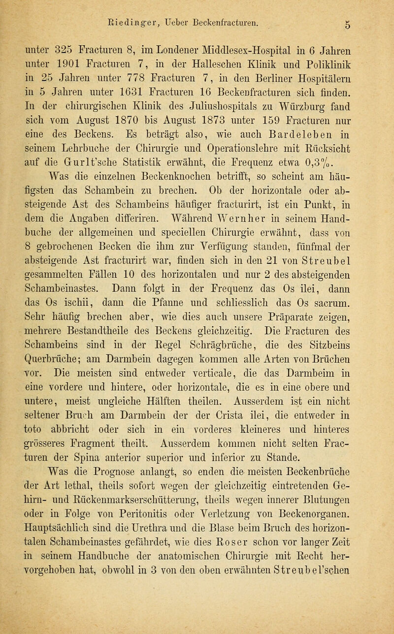 unter 325 Fracturen 8, im Londener Middlesex-Hospital in 6 Jahren unter 1901 Fracturen 7, in der Halleschen Klinik und Poliklinik in 25 Jahren unter 778 Fracturen 7, in den Berliner Hospitälern in 5 Jahren unter 1631 Fracturen 16 Beckenfracturen sich finden. In der chirurgischen Klinik des Juliushospitals zu Würzburg fand sich vom August 1870 bis August 1873 unter 159 Fracturen nur eine des Beckens. Es beträgt also, wie auch Bardeleben in seinem Lehrbuche der Chirurgie und Operatiouslehre mit Eücksicht auf die Grurlt'sche Statistik erwähnt, die Frequenz etwa 0,3%. Was die einzehien Beckenknochen betrifft, so scheint am häu- figsten das Schambein zu brechen. Ob der horizontale oder ab- steigende Ast des Schambeins häufiger fracturirt, ist ein Punkt, in dem die Angaben differiren. Während Wem her in seinem Hand- buche der allgemeinen und speciellen Chirurgie erwähnt, dass von 8 gebrochenen Becken die ihm zur Verfügung standen, fünfmal der absteigende Ast fracturirt war, finden sich in den 21 von Streubel gesammelten Fällen 10 des horizontalen und nur 2 des absteigenden Schambeinastes. Dann folgt in der Frequenz das Os ilei, dann das Os ischii, dann die Pfanne und schliesslich das Os sacrum. Sehr häufig brechen aber, wie dies auch unsere Präparate zeigen, mehrere Bestandtheile des Beckens gleichzeitig. Die Fracturen des Schambeins sind in der Kegel Schrägbrüche, die des Sitzbeins Querbrüche; am Darmbein dagegen kommen alle Arten von Brüchen Yor. Die meisten sind entweder verticale, die das Darmbeim in eine vordere und hintere, oder horizontale, die es in eine obere und untere, meist ungleiche Hälften theilen. Ausserdem ist ein nicht seltener Bruch am Darmbein der der Crista ilei, die entweder in toto abbricht oder sich in ein vorderes kleineres und hinteres grösseres Fragment theilt. Ausserdem kommen nicht selten Frac- turen der Spina anterior superior und inferior zu Stande. Was die Prognose anlangt, so enden die- meisten Beckenbrüche der Art lethal, theils sofort wegen der gleichzeitig eintretenden Gre- hirn- und Kückeumarkserschütterung, theils wegen innerer Blutungen oder in Folge von Peritonitis oder Verletzung von Beckenorganen. Hauptsächlich sind die Urethra und die Blase beim Bruch des horizon- talen Schambeinastes gefährdet, wie dies Eoser schon vor langer Zeit in seinem Handbuche der anatomischen Chirurgie mit Eecht her- vorgehoben hat, obwohl in 3 von den oben erwähnten Streubel'schen