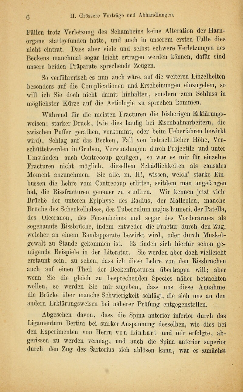 FiUleii trotz Yerletzung des Schambeins keine Alteration der Harn- organe stattgefunden hatte, und auch in unserem ersten Falle dies nicht eintrat. Dass aber viele und selbst schwere Verletzungen des Beckens manchmal sogar leicht ertragen werden können, dafür sind unsere beiden Präparate sprechende Zeugen. So verführerisch es nun auch wäre, auf die weiteren Einzelheiten besonders auf die Complicationen und Erscheinungen einzugehen, so will ich Sie doch nicht damit hinhalten, sondern zum Schluss in möglichster Kürze auf die Aetiologie zu sprechen kommen. Während für die meisten Fracturen die bisherigen Erklärungs- weisen: starker Druck, (wie dies häufig bei Eisenbahnarbeitern, die zwischen Puffer gerathen, vorkommt, oder beim Ueberfahren bewirkt wird). Schlag auf das Becken, Fall von beträchtlicher Höhe, Ver- schüttetwerden in Gruben, Verwundungen durch Projectile und unter Umständen auch Contrecoup genügen, so war es mir für einzelne Fracturen nicht möglich, dieselben Schädlichkeiten als causales Moment anzunehmen. Sie alle, m. H!, wissen, welch'' starke Ein bussen die Lehre vom Contrecoup erlitten, seitdem man angefangen hat, die Kissfracturen genauer zu studiren. Wir kennen jetzt viele Brüche der unteren Epiphyse des Radius, der Malleolen, manche Brüche des Schenkelhalses, des Tuberculum majus humeri, der Patella, des Olecrauon, des Fersenbeines und sogar des Vorderarmes als sogenannte Eissbrüche, indem entweder die Fractur durch den Zug, welcher an einem Bandapparate bewirkt wird, oder durch Muskel- gcwalt zu Stande gekommen ist. Es finden sich hierfür schon ge- nügende Beispiele in der Literatur. Sie werden aber doch vielleicht erstaunt sein, zu sehen, dass ich diese Lehre von den Eissbrüchen auch auf einen Theil der Beckenfracturen übertragen will; aber wenn Sie die gleich zu besprechenden Species näher betrachten wollen, so werden Sie mir zugeben, dass uns diese Annahme die Brücke über manche Schwierigkeit schlägt, die sich uns an den andern Erklärungsweisen bei näherer Prüfung entgegenstellen. Abgesehen davon, dass die Spina anterior inferior durch das Ligamentum Bertini bei starker Anspannung desselben, wie dies bei den Experimenten von Herrn von Linhart und mir erfolgte, ab- gerissen zu werden vermag, und auch die Spina anterior superior durch den Zug des Sartorius sich ablösen kann, war es zunächst