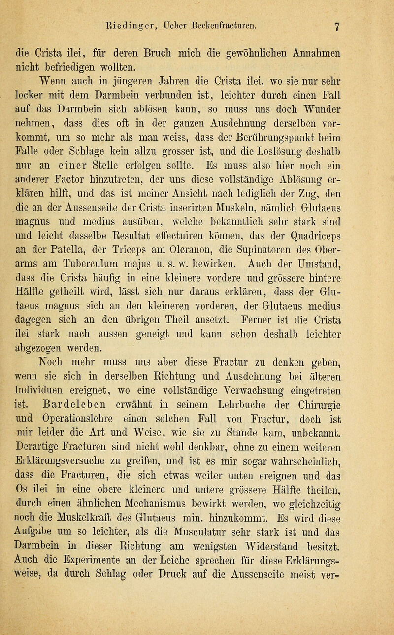 die Crista ilei, für deren Bruch micli die gewöhnlichen Annahmen nicht befriedigen wollten. Wenn auch in jüngeren Jahren die Crista ilei, wo sie nur sehr locker mit dem Darmbein verbunden ist, leichter durch einen Fall auf das Darmbein sich ablösen kann, so muss uns doch Wunder nehmen, dass dies oft in der ganzen Ausdehnung derselben vor- kommt, um so mehr als man weiss, dass der Berührungspunkt beim Falle oder Schlage kein allzu grosser ist, und die Loslösung deshalb nur an einer Stelle erfolgen sollte. Es muss also hier noch ein anderer Factor hinzutreten, der uns diese vollständige Ablösung er- klären hilft, und das ist meiner Ansicht nach lediglich der Zug, den die an der Aussenseite der Crista inserirten Muskeln, nämlich Glutaeus magnus und medius ausüben, welche bekanntlich sehr stark sind und leicht dasselbe Kesultat effectuiren können, das der Quadriceps an der Patella, der Triceps am Olcranon, die Supinatoren des Ober- arms am Tuberculum majus u. s. w. bewirken. Auch der Umstand, dass die Crista häufig in eine kleinere vordere und grössere hintere Hälfte getheilt wird, lässt sich nur daraus erklären, dass der Glu- taeus magnus sich an den kleineren vorderen, der Glutaeus medius dagegen sich an den übrigen Theil ansetzt. Ferner ist die Crista ilei stark nach aussen geneigt und kann schon deshalb leichter abgezogen werden. Noch mehr muss uns aber diese Fractur zu denken geben, wenn sie sich in derselben Kichtung und Ausdehnung bei älteren Individuen ereignet, wo eine vollständige Verwachsung eingetreten ist. Bardeleben erwähnt in seinem Lehrbuche der Chirurgie und Operationslehre einen solchen Fall von Fractur, doch ist mir leider die Art und Weise, wie sie zu Stande kam, unbekannt. Derartige Fracturen sind nicht wohl denkbar, ohne zu einem weiteren Erklärungsversuche zu greifen, und ist es mir sogar wahrscheinlich, dass die Fracturen, die sich etwas weiter unten ereignen und das Os ilei in eine obere kleinere und untere grössere Hälfte theilen, durch einen ähnlichen Mechanismus bewirkt werden, wo gleichzeitig noch die Muskelkraft des Glutaeus min. hinzukommt. Es wird diese Aufgabe um so leichter, als die Musculatur sehr stark ist und das Darmbein in dieser Eichtung am wenigsten Widerstand besitzt. Auch die Experimente an der Leiche sprechen für diese Erklärungs- weise, da durch Schlag oder Druck auf die Aussenseite meist ver-