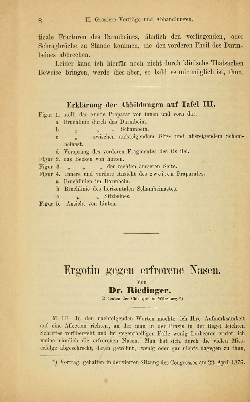 ticale Fracturen des Darmbeines, ähnlich den vorliegenden, oder Schrägbrüche zu Stande kommen, die den vorderen Theil des Darm- beines abbrechen. Leider kann ich hierfür noch nicht durch klinische Thatsachen Beweise brngen, werde dies aber, so bald es mir möglich ist, thun. Erklärung der Abbildimgen auf Tafel III. Figur 1. stellt das erste Präparat von innen und vorn dar. a Bruclilinie durch das Darmbeim. b » » » Schambein. c » zwischen aufsteigendem Sitz- und absteigendem Scham- beinast. d Vorsprung des vorderen Fragmentes des Os ilei. Figur 2. das Becken von hinten. Figur 3. » » » der rechten äusseren Seite. Figur 4. Innere und vordere Ansicht des zweiten Präparates. a Bruchlinien im Darmbein. b Bruchlinie des horizontalen Schambeinastes. c , » Sitzbeines. Figur 5. Ansicht von hinten. Ergotin gegen erfrorene Nasen. Von Dr. Riedinger, Doceaten der Chirurgie in Würzburg. *) M. H! In den nachfolgenden Worten möchte ich Ihre Aufmerksamkeit auf eine Affection richten, an der man in der Praxis in der Eegel leichten Schrittes vorübergeht und im gegentheiligen Falle wenig Lorbeeren erntet, ich meine nämlich die erfrorenen Nasen. Man hat sich, durch die vielen Miss- erfolge abgeschreckt, daran gewöhnt, wenig oder gar nichts dagegen zu thun. *) Vortrag, gehalten in der vierten Sitzung des Congresses am 22. April 1876.