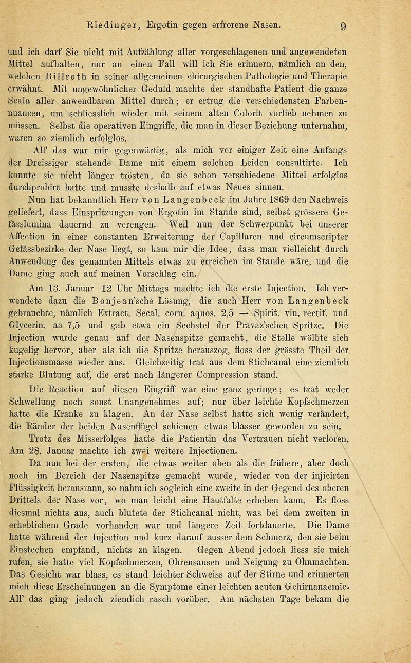 und ich darf Sie nicht mit Aufzählung aller vorgeschlagenen und angewendeten Mittel aufhalten, nur an einen Fall will ich Sie erinnern, nämlich an den, Mielchen Billroth in seiner allgemeinen chirurgischen Pathologie und Therapie erwähnt. Mit ungewöhnlicher Geduld machte der standhafte Patient die ganze Scala aller anwendbaren Mittel durch; er ertrug die verschiedensten Farben- uuancen, um schliesslich wieder mit seinem alten Colorit vorlieh nehmen zu müssen. Selbst die operativen Eingriffe, die man in dieser Beziehung unternahm, waren so ziemlich erfolglos. Air das war mir gegenwärtig, als mich vor einiger Zeit eine Anfangs der Dreissiger stehende Dame mit einem solchen Leiden consultirte. Ich konnte sie nicht länger trösten, da sie schon verschiedene Mittel erfolglos durchprobirt hatte und musste deshalb auf etwas Neues sinnen. Nun hat bekanntlich Herr von Langenbeck im Jahre 1869 den Nachweis geliefert, dass Einspritzungen von Ergotin im Stande sind, selbst grössere Ge- fässlumina dauernd zu verengen. Weil nun der Schwerpunkt bei unserer Affection in einer constanten Erweiterung der Capillaren und circumscripter Gefässbezirke der Nase liegt, so kam mir die Idee, dass man vielleicht durch Anwendung des genannten Mittels etwas zu erreichen im Stande wäre, und die Dame ging auch auf meinen Vorschlag ein. Am 13. Januar 12 Uhr Mittags machte ich die erste Injection. Ich ver- wendete dazu die Bonjean'sche Lösung, die auch Herr von Langenbeck gebrauchte, nämlich Extract. Secal. corn. aquos. 2,5 — Spirit. vin. rectif. und Glycerin. aa 7,5 und gab etwa ein Sechstel der Pravaz'schen Spritze. Die Injection wurde genau auf der Nasenspitze gemacht, die Stelle wölbte sich kugelig hervor, aber als ich die Spritze herauszog, floss der grösste Theil der Injectionsmasse wieder aus. Gleichzeitig trat aus dem Stichcanal eine ziemlich starke Blutung auf, die erst nach längerer Compression stand. Die Eeaction auf diesen Eingriff war eine ganz geringe; es trat weder Schwellung noch sonst Unangenehmes auf; nur über leichte Kopfschmerzen hatte die Kranke zu klagen. An der Nase selbst hatte sich wenig verändert, die Eänder der beiden Nasenflügel schienen etwas blasser geworden zu sein. Trotz des Misserfolges hatte die Patientin das Vertrauen nicht verloren. Am 28. Januar machte ich zw^i weitere Injectionen. Da nun hei der ersten, die etwas weiter oben als die frühere, aber doch noch im Bereich der Nasenspitze gemacht wurde, wieder von der injicirten Flüssigkeit herausrann, so nahm ich sogleich eine zweite in der Gegend des oberen Drittels der Nase vor, wo man leicht eine Hautfalte erheben kann. Es floss diesmal nichts aus, auch blutete der Stichcanal nicht, was bei dem zweiten in erheblichem Grade vorhanden war und längere Zeit fortdauerte. Die Dame hatte während der Injection und kurz darauf ausser dem Schmerz, den sie beim Einstechen empfand, nichts zn klagen. Gegen Abend jedoch Hess sie mich rufen, sie hatte viel Kopfschmerzen, Ohrensausen und Neigung zu Ohnmächten. Das Gesicht war blass, es stand leichter Schweiss auf der Stirne und erinnerten mich diese Erscheinungen an die Symptome einer leichten acuten Gehirnanaemie. Air das ging jedoch ziemlich rasch vorüber. Am nächsten Tage bekam die