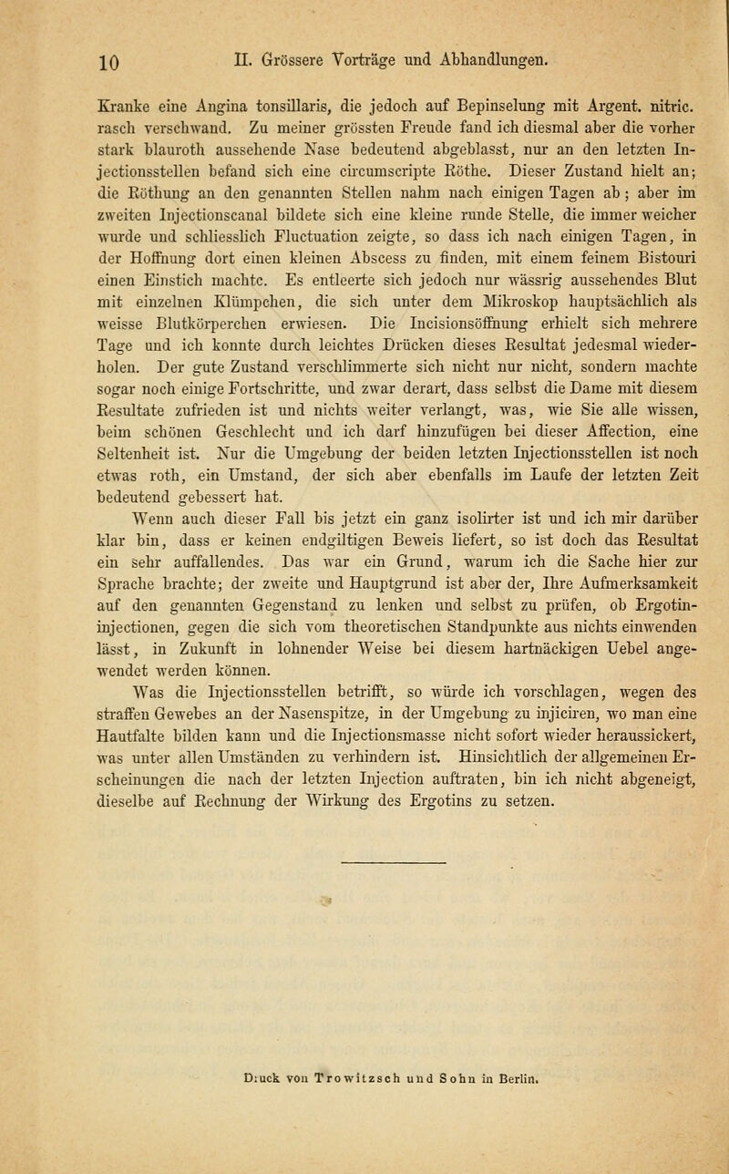 Kranke eine Angina tonsillaris, die jedoch auf Bepinselung mit Argent. nitric. rasch verschwand. Zu meiner grössten Freude fand ich diesmal aber die vorher stark blauroth aussehende Nase bedeutend abgeblasst, nur an den letzten In- jectionsstellen befand sich eine circumscripte Eöthe. Dieser Zustand hielt an; die Küthung an den genannten Stelleu nahm nach einigen Tagen ab ; aber im zweiten Injectionscanal bildete sich eine kleine runde Stelle, die immer weicher wurde und schliesslich Fluctuation zeigte, so dass ich nach einigen Tagen, in der Hoffnung dort einen kleinen Abscess zu finden, mit einem feinem Bistouri einen Einstich machte. Es entleerte sich jedoch nur wässrig aussehendes Blut mit einzelnen Klümpchen, die sich unter dem Mikroskop hauptsächlich als weisse Blutkörperchen erwiesen. Die lucisionsöffinung erhielt sich mehrere Tage und ich konnte durch leichtes Drücken dieses Eesultat jedesmal wieder- holen. Der gute Zustand verschlimmerte sich nicht nur nicht, sondern machte sogar noch einige Portschritte, und zwar derart, dass selbst die Dame mit diesem Eesultate zufrieden ist und nichts weiter verlangt, was, wie Sie alle ■nassen, beim schönen Geschlecht und ich darf hinzufügen bei dieser Affection, eine Seltenheit ist. Nur die Umgebung der beiden letzten InjectionssteUen ist noch etwas roth, ein Umstand, der sich aber ebenfalls im Laufe der letzten Zeit bedeutend gebessert hat. Wenn auch dieser Fall bis jetzt ein ganz isolirter ist und ich mir darüber klar bin, dass er keinen eudgiltigen Beweis liefert, so ist doch das Eesultat ein sehr auffallendes. Das war ein Grund, warum ich die Sache hier zur Sprache brachte; der zweite und Hauptgrund ist aber der, Ihre Aufmerksamkeit auf den genannten Gegenstand zu lenken und selbst zu prüfen, ob Ergotin- injectionen, gegen die sich vom theoretischen Standpunkte aus nichts einwenden lässt, in Zukunft in lohnender Weise bei diesem hartnäckigen üebel ange- wendet werden können. Was die InjectionssteUen betrifft, so würde ich vorschlagen, wegen des sti-affeu Gewebes an der Nasenspitze, in der Umgebung zu injicii-en, wo man eine Hautfalte bilden kann und die Injectionsmasse nicht sofort wieder heraussickert, was unter allen Umständen zu verhindern ist. Hinsichtlich der allgemeinen Er- scheinungen die nach der letzten Injection auftraten, bin ich nicht abgeneigt, dieselbe auf Eechnung der Wirkung des Ergotins zu setzen. D;uck vou Trowitzsoh und Sohn in Berlin.