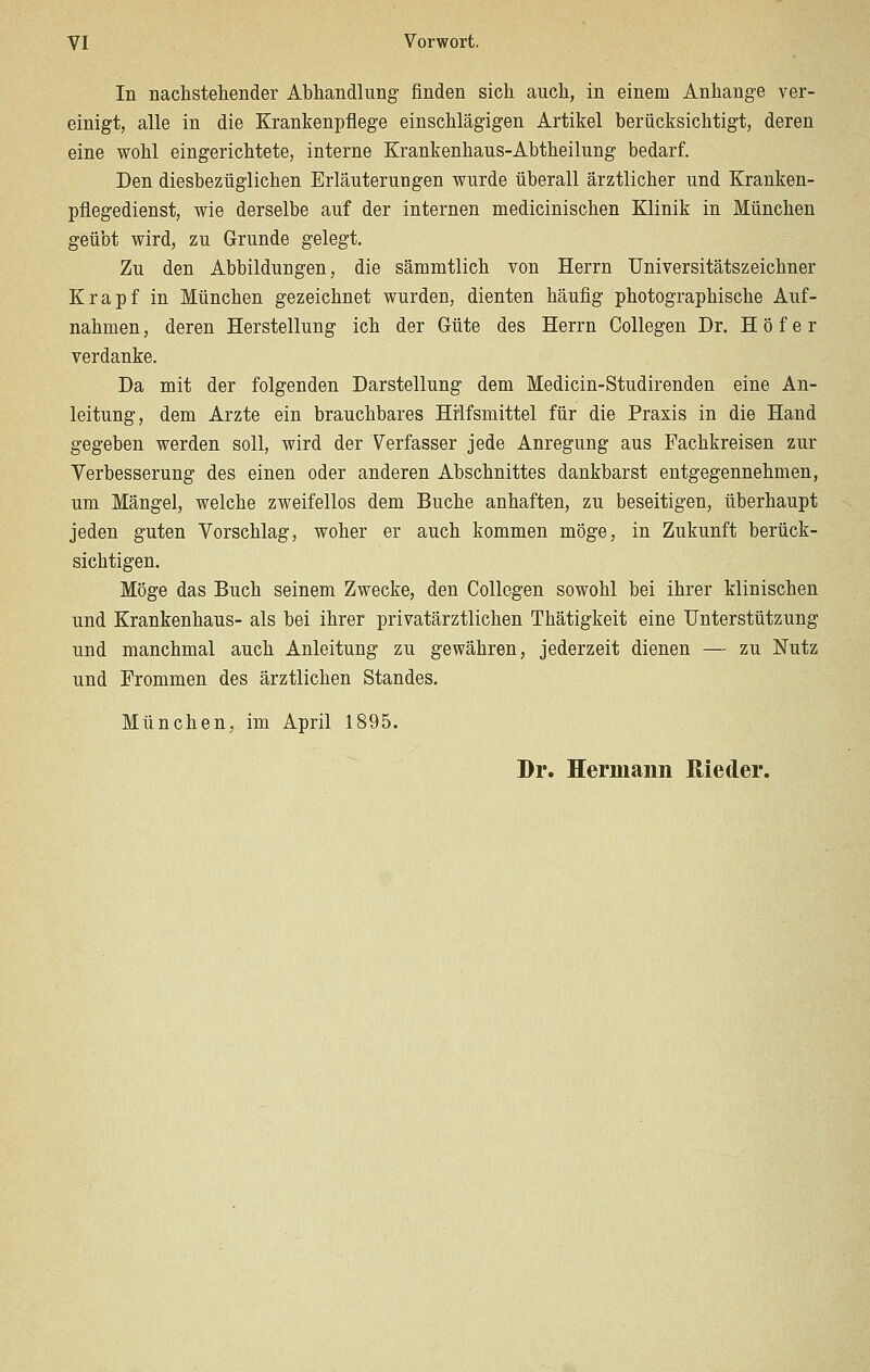 In nachstehender Abhandlung finden sich auch, in einem Anhange ver- einigt, alle in die Krankenpflege einschlägigen Artikel berücksichtigt, deren eine wohl eingerichtete, interne Krankenhaus-Abtheilung bedarf. Den diesbezüglichen Erläuterungen wurde überall ärztlicher und Kranken- pflegedienst, wie derselbe auf der internen medicinischen Klinik in München geübt wird, zu Grunde gelegt. Zu den Abbildungen, die sämmtlich von Herrn Universitätszeichner Krapf in München gezeichnet wurden, dienten häufig photographische Auf- nahmen , deren Herstellung ich der Güte des Herrn Collegen Dr. H ö f e r verdanke. Da mit der folgenden Darstellung dem Medicin-Studirenden eine An- leitung, dem Arzte ein brauchbares Hilfsmittel für die Praxis in die Hand gegeben werden soll, wird der Verfasser jede Anregung aus Fachkreisen zur Verbesserung des einen oder anderen Abschnittes dankbarst entgegennehmen, um Mängel, welche zweifellos dem Buche anhaften, zu beseitigen, überhaupt jeden guten Vorschlag, woher er auch kommen möge, in Zukunft berück- sichtigen. Möge das Buch seinem Zwecke, den Collegen sowohl bei ihrer klinischen und Krankenhaus- als bei ihrer privatärztlichen Thätigkeit eine Unterstützung und manchmal auch Anleitung zu gewähren, jederzeit dienen — zu Nutz und Frommen des ärztlichen Standes. München, im April 1895. Dr. Hermann ßieder.