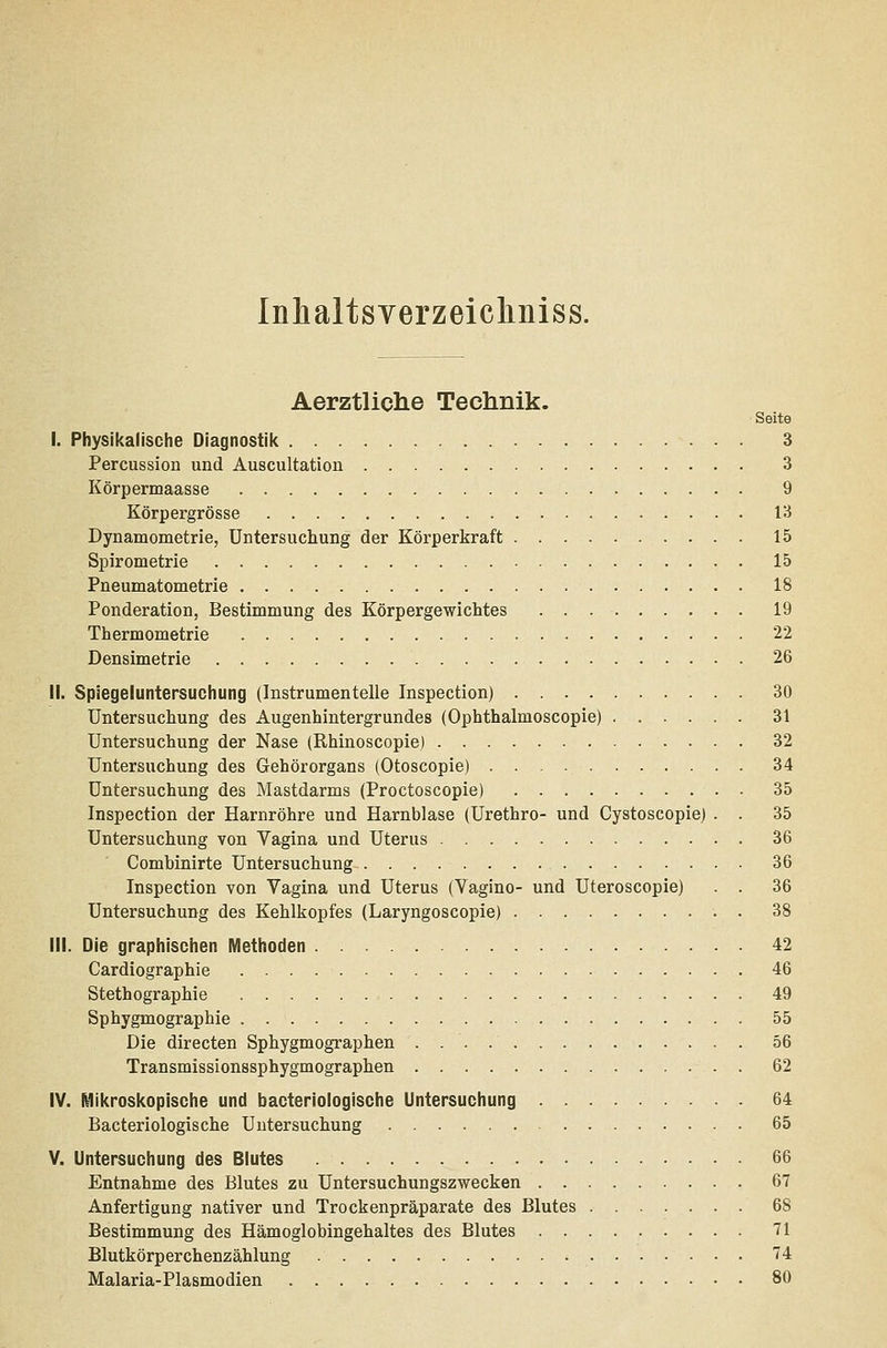 Inhaltsverzeicliniss. Aerztliclie Technik. Seite I. Physikalische Diagnostilc 3 Percussion und Auscultation 3 Körpermaasse 9 Körpergrösse 13 Dynamometrie, Untersuchung der Körperkraft 15 Spirometrie 15 Pneumatometrie 18 Ponderation, Bestimmung des Körpergewichtes 19 Thermometrie 22 Densimetrie 26 li. Spiegeluntersuchung (Instrumentelle Inspection) 30 Untersuchung des Augenhintergrundes (Ophthalmoscopie) 31 Untersuchung der Nase (Rhinoscopie) 32 Untersuchung des Gehörorgans (Otoscopie) 34 Untersuchung des Mastdarms (Proctoscopie) 35 Inspection der Harnröhre und Harnblase (Urethro- und Cystoscopie) . . 35 Untersuchung von Vagina und Uterus 36 Combinirte Untersuchung 36 Inspection von Vagina und Uterus (Vagino- und Uteroscopie) . . 36 Untersuchung des Kehlkopfes (Laryngoscopie) . 38 III. Die graphischen Methoden 42 Cardiographie 46 Stethographie 49 Sphygmographie 55 Die directen Sphygmographen 56 Transmissionssphygmographen 62 iV. Mil(rosl<opische und bacteriologische Untersuchung 64 Bacteriologische Untersuchung 65 V. Untersuchung des Blutes 66 Entnahme des Blutes zu Untersuchungszwecken 67 Anfertigung nativer und Trockenpräparate des Blutes 68 Bestimmung des Hämoglobingehaltes des Blutes 71 Blutkörperchenzählung 74 Malaria-Plasmodien 80