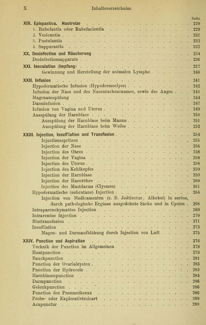 Seite XIX. Epispastica. Hautreize 229 1. Rubefantia oder Rubefacientia 229 2. Vesicantia 231 3. Pustulantia 232 4. Suppurantia 232 XX. Desinfection und Räucherung 234 Desinfectionsapparate 236 XXI. Inoculation (Impfung) 237 Gewinnung und Herstellung der animalen Lymphe 240 XXII. Infusion 241 Hypodermatische Infusion (Hypo dermo dys e) 242 Infusion der Nase und des Nasenrachenraumes, sowie des Auges . . . 243 Magenausspülung 244 Darminfusion 247 Infusion von Vagina und Uterus 249 Ausspülung der Harnblase 250 Ausspülung der Harnblase beim Manne 251 Ausspülung der Harnblase beim Weibe 252 XXIII. Injection, InsufFlation und Transfusion 254 Injectionsspritzen , 255 Injection der Nase 256 Injection des Ohres 258 Injection der Vagina 258 Injection des Uterus 258 Injection des Kehlkopfes 259 Injection der Harnblase 259 Injection der Harnröhre • . . . . 260 Injection des Mastdarms fClysmen) 261 Hypodermatische (subcutane) Injection 264 Injection von Medicamenten (z. B. Jodtinctur, Alkohol) in seröse, durch pathologische Ergüsse ausgedehnte Säcke und in Cysten . 268 Intraparenchymatöse Injection 269 Intravenöse Injection 270 Bluttransfusion 271 Insufi'lation 273 Magen- und Darmaufblähung durch Injection von Luft 275 XXIV. Function und Aspiration 276 Technik der Function im Allgemeinen 278 Hautpunction 279 Bauchpunction 281 Function der Ovarialcysten 283 Function der Hydrocele . 283 Harnblasenpunction 284 Darmpunction 286 Gelenkpunction ' 286 Function des Fneumothorax 286 Frobe- oder Explorativtroicart 288 Acupunctur 289