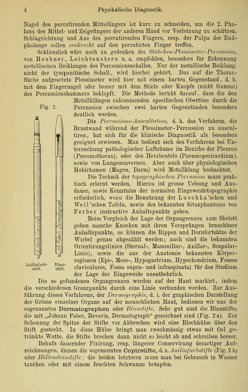 Fig. 2. i Nagel des percutirenden Mittelfingers ist kurz zu schneiden, um die 2. Pha- lanx des Mittel- und Zeigefingers der anderen Hand vor Verletzung zu schützen, Schlagrichtung und Axe des percutirenden Fingers, resp. der Pulpa der End- phalange sollen senkrecht auf den percutirten Finger treffen. Schliesslich wäre noch zu gedenken der Siähdien-Plessimeter-Percussion, von Heubner, Leichtenstern u. a. empfohlen, besonders für Erkennung metallischen Beiklanges des Percussionsschalles. Nur der metallische Beiklang, nicht der tympanitische Schall, wird hierbei gehört. Das auf die Thorax- fläche aufgesetzte Plessimeter wird hier mit einem harten Gegenstand, d. h. mit dem Fingernagel oder besser mit dem Stiele oder Knopfe (nicht Gummi) des Percussionshammers beklopft. Die Methode ber'uht darauf, dass die den Metallklängen zukommenden specifischen Obertöne durch die Percussion zwischen zwei harten Gegenständen besonders deutlich werden. Die Percussions-Auscultation, d. h. das Verfahren, die Brust wand während der Plessimeter-Percussion zu auscul- tiren, hat sich für die klinische Diagnostik als besonders geeignet erwiesen. Man bedient sich des Verfahrens bei Un- tersuchung pathologischer Lufträume im Bezirke der Pleuren (Pneumothorax), oder des Herzbeutels (Pneumopericardium), sowie von Lungencavernen. Aber auch über physiologischen Hohlräumen (Magen, Darm) wird Metallklang beobachtet. Die Technik der toxmgrapMsclien Percussion muss prak- tisch erlernt werden. Hierzu ist grosse Uebung und Aus- dauer, sowie Kenntniss der normalen Eingeweidetopographie erforderlich, wozu die Benutzung der Luschka'schen und Weil'schen Tafeln, sowie des bekannten Situsphantoms von Ferber instructive Anhaltspunkte geben. Beim Vergleich der Lage der Organgrenzen zum Skelett geben manche Knochen mit ihren Vorsprüngen brauchbare Anhaltspunkte, so können die Eippen und Dornfortsätze der Wirbel genau abgezählt werden; auch sind die bekannten Orientirungslinien (Sternal-, Mammillar-, Axillar-, Scapular- Linie), sowie die aus der Anatomie bekannten Körper- regionen (Epi-, Meso-, Hypogastrium, Hypochondrium, Fossae claviculares, Fossa supra- und infraspinata) für das Studium der Lage der Eingeweide unentbehrlich. Die so gefundenen Organgrenzen werden auf der Haut markirt, indem die verschiedenen Grenzpunkte durch eine Linie verbunden werden. Zur Aus- führung dieses Verfahrens, der DermograpMe, d. i. der graphischen Darstellung der Grösse einzelner Organe auf der menschlichen Haut, bedienen wir uns der sogenannten Dermatographen oder Blaustifte. Sehr gut sind die Blaustifte, die mit „Johann Faber, Bavaria, Dermatograph gezeichnet sind (Fig. 2 a). Zur Schonung der Spitze der Stifte vor Abbrechen wird eine Blechhülse über den Stift gesteckt. In diese Hülse bringt man zweckmässig etwas mit Oel ge- tränkte Watte, die Stifte brechen dann nicht so leicht ab und schreiben besser. Behufs dauernder Fixirung, resp. längerer Conservirung derartiger Auf- zeichnungen, dienen die sogenannten Copirstifte, d. s. Anilinfarhstifte (Fig. 2 bj oder Höllensteinstifte; die beiden letzteren muss man bei Gebrauch in Wasser tauchen oder mit einem feuchten Schwamm betupfen. AniliBfarb- stift. Blau- stift.