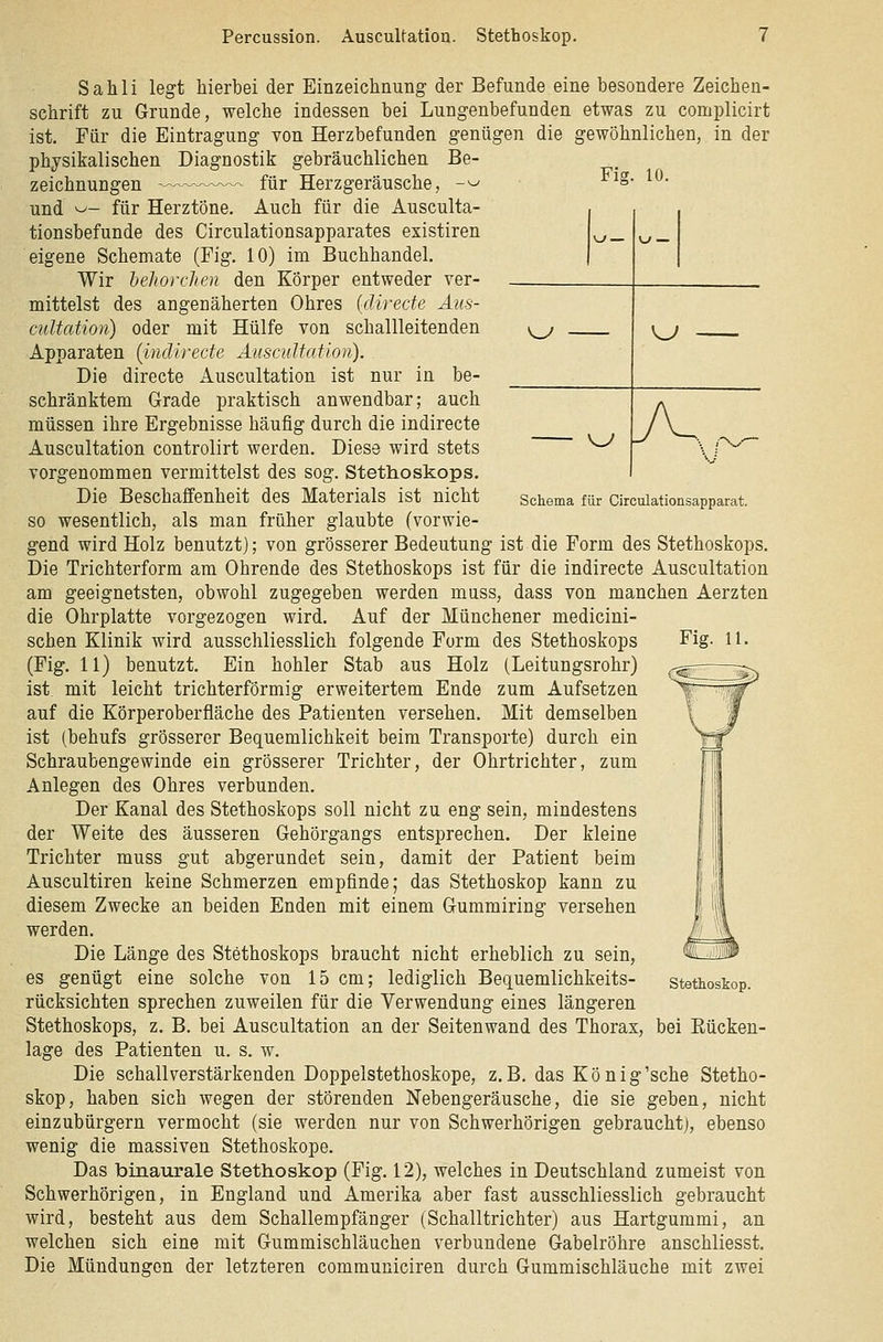 Percussion. AuscuUation. Stethoskop. Fig. 10. \J — V-» — <^ KJ ^^ yv y-V.— Schema für Circulationsapparat. Fig. 11. Sahli legt hierbei der Einzeichnung der Befunde eine besondere Zeichen- schrift zu Grunde, welche indessen bei Lungenbefunden etwas zu complicirt ist. Für die Eintragung von Herzbefunden genügen die gewöhnlichen, in der physikalischen Diagnostik gebräuchlichen Be- zeichnungen für Herzgeräusche, -^ und ^- für Herztöne. Auch für die Ausculta- tionsbefunde des Circulationsapparates existiren eigene Schemate (Fig. 10) im Buchhandel. Wir behorchen den Körper entweder ver- mittelst des angenäherten Ohres (direde Aus- cuUation) oder mit Hülfe von schallleitenden Apparaten {inclirecte Auscultation). Die directe Auscultation ist nur in be- schränktem Grade praktisch anwendbar; auch müssen ihre Ergebnisse häufig durch die indirecte Auscultation controlirt werden. Diese wird stets vorgenommen vermittelst des sog. Stethoskops. Die Beschaffenheit des Materials ist nicht so wesentlich, als man früher glaubte (vorwie- gend wird Holz benutzt); von grösserer Bedeutung ist die Form des Stethoskops. Die Trichterform am Ohrende des Stethoskops ist für die indirecte Auscultation am geeignetsten, obwohl zugegeben werden mass, dass von manchen Aerzten die Ohrplatte vorgezogen wird. Auf der Münchener medicini- schen Klinik wird ausschliesslich folgende Form des Stethoskops (Fig. 11) benutzt. Ein hohler Stab aus Holz (Leitungsrohr) ist mit leicht trichterförmig erweitertem Ende zum Aufsetzen auf die Körperoberfläche des Patienten versehen. Mit demselben ist (behufs grösserer Bequemlichkeit beim Transporte) durch ein Schraubengewinde ein grösserer Trichter, der Ohrtrichter, zum Anlegen des Ohres verbunden. Der Kanal des Stethoskops soll nicht zu eng sein, mindestens der Weite des äusseren Gehörgangs entsprechen. Der kleine Trichter muss gut abgerundet sein, damit der Patient beim Auscultiren keine Schmerzen empfinde; das Stethoskop kann zu diesem Zwecke an beiden Enden mit einem Gummiring versehen werden. Die Länge des Stethoskops braucht nicht erheblich zu sein, es genügt eine solche von 15 cm; lediglich Bequemlichkeits- rücksichten sprechen zuweilen für die Verwendung eines längeren Stethoskops, z. B. bei Auscultation an der Seitenwand des Thorax, bei Eücken- lage des Patienten u. s. w. Die schall verstärkenden Doppelstethoskope, z.B. das König'sehe Stetho- skop, haben sich wegen der störenden Nebengeräusche, die sie geben, nicht einzubürgern vermocht (sie werden nur von Schwerhörigen gebraucht), ebenso wenig die massiven Stethoskope. Das binaurale Stethoskop (Fig. 12), welches in Deutschland zumeist von Schwerhörigen, in England und Amerika aber fast ausschliesslich gebraucht wird, besteht aus dem Schallempfänger (Schalltrichter) aus Hartgummi, an welchen sich eine mit Gummischläuchen verbundene Gabelröhre anschliesst. Die Mündungen der letzteren communiciren durch Gummischläuche mit zwei Stethoskop.