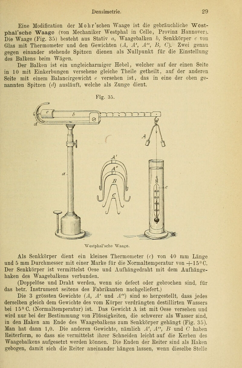 Eine Modification der Mohr'sehen Waage ist die gebräuchliche West- phal'sche Waage (von Mechaniker Westphal in Celle, Provinz Hannover). Die Waage (Fig. 35) besteht ans Stativ a, Waagebalken h, Senkkörper c von Glas mit Thermometer und den Gewichten (A, A', A, B, C). Zwei genau gegen einander stehende Spitzen dienen als Nullpunkt für die Einstellung des Balkens beim Wägen. Der Balken ist ein ungleicharmiger Hebel, welcher auf der einen Seite in 10 mit Einkerbungen versehene gleiche Theile getheilt, auf der anderen Seite mit einem Balancirgewicht e versehen ist, das in eine der oben ge- nannten Spitzen {ä) ausläuft, welche als Zunge dient. Fig. 35. VVestphal'sche Waage. Als Senkkörper dient ein kleines Thermometer (c) von 40 mm Länge und 5 mm Durchmesser mit einer Marke für die Normaltemperatur von -j-lS^C. Der Senkkörper ist vermittelst Oese und Aufhängedraht mit dem Aufhänge- haken des Waagebalkens verbunden. (Doppelöse und Draht werden, wenn sie defect oder gebrochen sind, für das betr. Instrument seitens des Fabrikanten nachgeliefert.) Die 3 grössten Gewichte {A, A' und A) sind so hergestellt, dass jedes derselben gleich dem Gewichte des vom Körper verdrängten destillirten Wassers bei 150 C. (Normaltemperatur) ist. Das Gewicht A ist mit Oese versehen und wird nur bei der Bestimmung von Flüssigkeiten, die schwerer als Wasser sind, in den Haken am Ende des Waagebalkens zum Senkkörper gehängt (Fig. 35). Man hat dann 1,0. Die anderen Gewichte, nämlich A', A, B und C haben Reiterform, so dass sie vermittelst ihrer Schneiden leicht auf die Kerben des Waagebalkens aufgesetzt werden können. Die Enden der Eeiter sind als Haken gebogen, damit sich die Reiter aneinander hängen lassen, wenn dieselbe Stelle